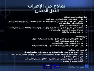 نماذج من الإعراب الفعل المضارع هلا تَصَدّقْتَ وتُخفيَ صَدَقَتَكَ هلا     :  حرف مبني على السكون ، يفيد الحث  .  تصدق  :  فعل مضارع مبني على السكون لاتصاله بضمير المخاطب  ( التاء )  وهي ضمير مبني على الفتح في محل رفع فاعل  .  و      :  حرف مبني على الفتح  .  تخفي  :  فعل مضارع منصوب بأن مضمرة وجوباً بعد واو المعية ، وفاعله مستتر تقديره أنت  .  صدقة  :  مفعول به منصوب ، وهو مضاف  .  ك  :  في محل جر بالإضافة  .   خرج ولما يعد خرج  :  فعل ماض مبني على الفتح ، وفاعله مستتر فيه  ( هو ) .  و     :  حرف عطف مبني على الفتح  .  لما   :  حرف نفي ، مبني على السكون  .  يعد   :  فعل مضارع مجزوم علامته السكون ، وفاعله مستتر فيه  .   إنْ تفعلْ خيراً تجدْ الثناءَ إن     :  حرف شرط مبني على السكون يجزم فعلين في أسلوب الشرط  .  تفعل   :  فعل مضارع مجزوم علامته السكون ، فعل الشرط  .  والفاعل مستتر تقديره أنت  .  خيراً   :  مفعول به منصوب  .  تجد    :  فعل مضارع مجزوم ، جواب الشرط ، الفاعل ، مستتر تقديره أنت  .  الثناء  :  مفعول به منصوب  .  فهرس نماذج من الإعراب 