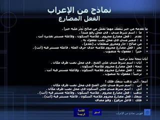 نماذج من الإعراب الفعل المضارع ما تقدمه من خير يَنْفَعْكَ مهما تَعْمَل من صالح تُجْزَ عليه خيراً  . ما   :  اسم شرط مبني ، في محل رفع مبتدأ  .  تقدم     :  فعل مضارع مجزوم ، علامته السكون ، وفاعله مستتر تقديره أنت  .  ه   :  ضمير مبني في محل نصب مفعول به  .  من صالح  :  جار ومجرور متعلقان بـ  ( تقدم ) .  تجز   :  فعل مضارع مجزوم علامته حذف حرف العلة ، فاعله مستتر فيه  ( أنت ) .  خيراً    :  مفعول به منصوب  .      أيانَ تتجهْ تجدْ ترحيباً أيان  :  اسم شرط مبني على الفتح ، في محل نصب ظرف مكان  .  تتجه  :  فعل مضارع مجزوم علامته السكون  .  تجد    :  فعل مضارع مجزوم علامته السكون ، وفاعله مستتر فيه أنت  .  ترحيباً  :  مفعول به منصوب  .    أينما ، أنّى تذهبْ يتبعْك ظلك  !  أين     :  اسم شرط مبني على الفتح في محل نصب ظرف مكان  .  أنى     :  اسم شرط مبني على السكون في محل نصب ظرف مكان  .  تذهب   :  فعل مضارع مجزوم ، علامته السكون ، وفاعله مستتر فيه  ( أنت ) . يتبعك  :  فعل مضارع مجزوم علامته السكون ، فاعله مستتر فيه  ( أنت ) .  ظلك   :  فاعل مرفوع ، وهو مضاف    فهرس نماذج من الإعراب 