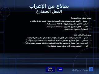 نماذج من الإعراب الفعل المضارع حيثما تنظرْ تجدْ أشجاراً  حيثما    :  اسم شرط مبني على الضم في محل نصب ظرف مكان  . تنظر    :  فعل مضارع مجزوم ، فاعله مستتر فيه  .  تجد     :  فعل مضارع مجزوم ، فاعله مستتر فيه  .  أشجاراً  :  مفعول به منصوب  متى تسافرْ أصاحبُك متى      :  اسم شرط مبني على السكون ، في محل نصب ظرف زمان  .  تسافر    :  فعل مضارع مجزوم علامته السكون  .  فاعله مستتر فيه  ( أنت ) .  أصاحب  :  فعل مضارع مجزوم علامته السكون  .  فاعله مستتر تقديره  ( أنا ) .  ك        :  ضمير مبني في محل نصب مفعول به  .  فهرس نماذج من الإعراب 