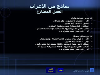 نماذج من الإعراب الفعل المضارع أيَّ صديق تساعدْ يذكرْك  .  أي      :  مفعول به منصوب ، وهو مضاف  .  صديق   :  مضاف إليه مجرور  .  تساعد   :  فعل مضارع مجزوم علامته السكون  .  يذكر    :  فعل مضارع مجزوم علامته السكون ، فاعله مستتر  .  ك      :  في محل نصب مفعول به  .     أي يوم تسافر أصحبكَ أي       :  ظرف زمان منصوب علامته الفتحة ، وهو مضاف  .  يوم      :  مضاف إليه مجرور  .  تسافر   :  فعل مضارع مجزوم ، فاعله مستتر فيه تقديره أنت  .  أصحب  :  فعل مضارع مجزوم ، فاعله مستتر فيه تقديره أنا  .  ك      :  في محل نصب مفعول به  .  فهرس نماذج من الإعراب 