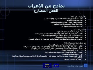 نماذج من الإعراب الفعل المضارع بأيِّ رأيٍ تستعِنْ يُفدك بأي  :  اسم مجرور بالباء علامته الكسرة ، وهو مضاف  .  ر أي  :  مضاف إليه مجرور  .  تستعن  :  فعل مضارع مجزوم علامته السكون  .  يفد  :  فعل مضارع مجزوم علامته السكون  .  ك  :  في محل نصب مفعول به  .          إن تغامر فأنت خاسر إن  :  حرف شرط مبني على السكون  .  تغامر  :  فعل الشرط ، فعل مضارع مجزوم ، فاعله مستتر تقديره انت  .  فـ  :  حرف مبني على الفتح – الفاء الرابطة لجواب الشرط –  .  أنت  :  ضمير مبني في محل رفع مبتدأ  .  خاسر  :  خبر مرفوع  .  والجملة من المبتدأ والخبر في محل جزم جواب الشرط  .    من يعمل خيراً فعسى أن يكافأ   من     :  اسم استفهام مبني في محل رفع مبتدأ  .  يعمل    :  فعل مضارع مجزوم علامته السكون ، وهو فعل الشرط ن وفاعل مستتر فيه  .  خيراً    :  مفعول به منصوب ، والجملة من الفعل والفاعل في محل رفع خبر  .  فـ     :  حرف مبني على الفتح  .  عسى  :  فعل ماضٍ مبني على فتحة مقدرة على آخره  .  أن     :  حرف مصدرية ونصب  .  يكافأ   :  فعل مضارع منصوب ، وفاعله مستتر فيه ، والمصدر أن تكافأ ، فاعل عسى والجملة من الفعل والفاعل في      محل جزم جواب الشرط  .  فهرس نماذج من الإعراب 