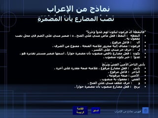 نماذج من الإعراب   نَصْبُ المضارِعِ بِأنْ المُضْمَرَةِ     " فالتَقَطَهُ آلُ فِرْعونِ ليكونَ لهم عَدواً وَحَزناً " التقطه    :  التقط  :  فعل ماض مبني على الفتح  .  ه  :  ضمير مبني على الضم في محل نصب مفعول به  .  آل       :  فاعل مرفوع  .  فرعون  :  مضاف إليه مجرور علامته الفتحة ، ممنوع من الصرف  .  لـ      :  حرف جر مبني على الكسر  .  يكون   :  فعل مضارع ناقص منصوب بأن مضمرة جوازاً  .  اسمها ضمير مستتر تقديره هو  .  عدواً   :  خبر يكون منصوب  .   يأبى التاجرُ الأمينُ الغِشّ ويَرْبَحَ يأبى      :  فعل مضارع مرفوع ، علامته ضمة مقدرة على آخره  .  التاجر    :  فاعل مرفوع  .   الأمين  :  صفة مرفوعة  .  الغش    :  مفعول به منصوب  .  و        :  حرف عطف مبني على الفتح  .  يربح    :  فعل مضارع منصوب بأن مضمرة جوازاً  . فهرس نماذج من الإعراب 