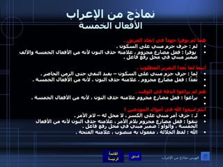 نماذج من الإعراب الأفعال الخمسة هما لم يوفرا جهداً في إنقاذ الفريق  .  لم  :  حرف جزم مبني على السكون  .    يوفرا  :  فعل مضارع مجزوم ، علامته حذف النون لأنه من الأفعال الخمسة والألف ضمير مبني في محل رفع فاعل  .     أنتما لما تُعدا التقريرَ المطلوبَ  .  لما  :  حرف جزم مبني على السكون – يفيد النفي حتى الزمن الحاضر  .  تُعدَّا  :  فعل مضارع مجزوم ، علامته حذف النون ، لأنه من الأفعال الخمسة  .    هم لم يراعوا الدقة في الوقت  .  يراعوا  :  فعل مضارع مجزوم علامته حذف النون ، لأنه من الأفعال الخمسة  .    أنتم لتتقوا الله في أموال المودعين  ! لـ  :  حرف أمر مبني على الكسر ، لا محل له – لام الأمر  .  تتقوا  :  فعل مضارع مجزوم بلام الأمر ، علامته حذف النون لأنه من الأفعال الخمسة ، والواو  :  ضمير مبني في محل رفع فاعل  .  الله  :  لفظ الجلالة ، مفعول به منصوب ، علامته الفتحة  .   فهرس نماذج من الإعراب 