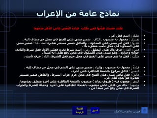 نماذج عامة من الإعراب عَلَيْكَ نَفْسَكَ هَذِّبْهَا فَمَنْ مَلَكَتْ    قِيَادَهُ النَّفْسُ عَاشَ الدَّهْرَ مَذْمُومَا   عليك  :  اسم فعل أمر  .  نفسَكَ  :   مفعول به منصوب  .  الكاف  :  ضمير مبنى على الفتح في محل جر مضاف إليه  . هذيهَا  :   فعل أمر مبنى على السكون ، والفاعل ضمير مستتر تقديرة أنت ،  ها  :  ضمير مبنى على السكون في محل نصب مفعول به  . فمن  :  الفاء  :   حرف دال على التعليل ،  من  :  اسم شرط يجزم فعلين الأول فعل شرط والثاني جوابه وجزاؤه ، وهو مبنى على السكون في محل رفع على أنه مبتدأ  .  ملكَتْ  :   فعل ما ضم مبنى على الفتح في محل جزم فعل الشرط ،  التاء  :   حرف تأنيث  . قيادَهُ  :  مفعول به منصوب ، و الهاء  :   ضمير مبنى على الضم في محل جر مضاف إليه  .  النفسُ  :   فاعل مرفوع بالضمة الظاهرة على آخره  . عاشَ   :   فعل ماض مبنى على الفتح في محل جزم جواب الشرط ، والفاعل ضمير مستتر تقديرة هو يعود على من .  الدهرَ  :   مفعول فيه  (  ظروف زمان  )  منصوب بالفتحة الظاهرة على آخره متعلق بمذموما .  مذموماً  :  حال من فاعل عاش منصوب بالفتحة الظاهرة على آخره  وجملة الشرط والجواب الشرط في محل رفع خبر مبتدأ من  . فهرس نماذج من الإعراب 