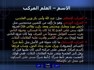 الاسم – العلم المركب المركب الإضافي  مثل :  عبد الله وأَبي بكر وزين العابدين . المركب المزجي  وهو ما تأَلف من كلمتين مندمجتين مثل  ( حضْرَ موتَ وبعلَبك وبختَنُصَّرَ ومعد يكربَ وقالي قلا )  فجزؤه الأَول  يبنى على الفتح إلا إذا كان ياءً فيسكن، وجزؤه الثاني يعرب حسب العوامل ممنوعاً من الصرف .  وما كان جزؤه الثاني كلمة  ( ويهِ )  بني على الكسر وقدرت عليه العلامات الثلاث . المركب الإسنادي  ما كان جملة في الأَصل مثل  تأَبط شراً   ( الشاعر المعروف ) ،  وبرَق نحرُه ،  وجادَ الحقُ ،  وشاب قرناها   ( اسم امرأَة ) ، فيبقى على حركته التي كان عليها قبل أَن ينقل إلى العلمية وتقدر عليه العلامات الثلاث، ففي قولك  ( أُعجبت بشعر تأَبط شراً ): ( تأَبط شراً )  مبني على السكون في محل جر بالإِضافة . التالي 