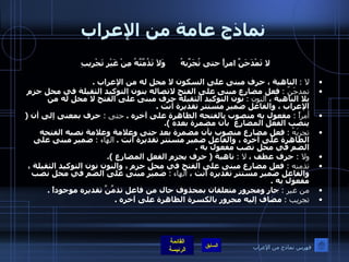 نماذج عامة من الإعراب لا تَمْدَحَنَّ امرأً حتى تُجَرِّبهُ وَلاَ تَذُمَّتَّهُ مِنْ غَيْرِ تَجْرِيبِ    لا  :   الناهية ، حرف مبنى على السكون لا محل له من الإعراب  . تمدحَنّ  :   فعل مضارع مبنى على الفتح لاتصاله بنون التوكيد الثقيلة في محل جزم بلا الناهية ،  النون  :   نون التوكيد الثقيلة حرف مبنى على الفتح لا محل له من الإعراب ، والفاعل ضمير مستتر تقديرة أنت  .  أمراً  :  مفعول به منصوب بالفتحه الظاهرة على آخره  .  حتى  :  حرف بمعنى إلى أن  (  ينصب الفعل المضارع  بأن مضمرة بعده  ). تجربَهُ  :   فعل مضارع منصوب بأن مضمرة بعد حتى وعلامة وعلامة نصبه الفتحه الظاهرة على آخره ، والفاعل ضمير مستتر تقديرة أنت  .  الهاء  :   ضمير مبنى على الضم في محل نصب مفعول به  .  ولا  :  حرف عطف ،  لا  :   ناهية  (  حرف يجزم الفعل المضارع  ). تذمنه  :  فعل مضارع مبنى على الفتح في محل جزم ، والنون نون التوكيد الثقيلة ، والفاعل ضمير مستتر تقديره أنت ،  الهاء   :   ضمير مبنى على الضم في محل نصب مفعول به  .  من غير  :  جار ومجرور متعلقان بمحذوف حال من فاعل تذمَّنَّ تقديره موجوداً  . تجريب  :   مضاف إليه مجرور بالكسرة الظاهرة على آخره  . فهرس نماذج من الإعراب 
