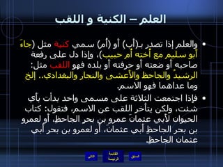 العلم – الكنية و اللقب والعلم إذا تصدر بـ ( أَب )  أَو  ( أُم )  سمي  كنية  مثل  ( جاءَ أَبو سليم مع أُخته أُم حبيب ) ، وإِذا دل على رفعة صاحبه أَو ضعته أَو حرفته أَو بلده فهو  اللقب  مثل :  الرشيدُ والجاحظ والأَعشى والنجار والبغدادي ..  إلخ  وما عداهما فهو الاسم . فإِذا اجتمعت الثلاثة على مسمى واحد بدأت بأَي شئت، ولكن يتأَخر اللقب عن الاسم، فتقول :  كتاب الحيوان لأَبي عثمانَ عمرو بنِ بحرٍ الجاحظِ، أَو لعمرو بن بحر الجاحظِ أَبي عثمانَ، أَو لعمروِ بن بحرِ أَبي عثمان الجاحظِ . التالي 