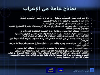 نماذج عامة من الإعراب وَلاَ خَيْرَ قيِ حُسْنِ الجُسُومِ وَنُبْلِهَا   إِذَا لَمْ تَزِنْ حُسْنَ الجُسُومِ عُقُولُ   ولا  :  الواو  :   بحسب ما قبلها ،  لا  :   نافية للجنس  .  خيرَ  :   اسمها مبني على الفتح في محل نصب  . في حسن ِ  :   جار ومجرور في محل رفع خبرها  ( أو متعلقان بخبر لا المرفوع تقديره موجود )  وحسن مضاف  .  الجسومِ  :   مضاف إليه مجرور وعلامة جره الكسرة الظاهرة على آخره  .  ونبلِها  :  الواو  :   حرف عطف ،  نبل ِ  :   اسم معطوف على حسن مجرور بالكسرة الظاهرة ،  ها  :   ضمير مبني على السكون في محل جر مضاف إليه  .  إذا  :   ظرف لما يستقبل من الزمان خافض لشرطه منصوب بجوابه أداة شرط غير جازمة  .  لم تزنِ  :  لم  :   حرف نفي وجزم وقلب ،  تزنِ  :   فعل مضارع مجزوم بلم وعلامة جزمه سكون آخره  .  حسنَ الجسوم ِ  :  حسنَ  :   مفعول به منصوب ،  الجسوم ِ  :   مضاف إليه مجرور  .  عقولُ  :  فاعل مؤخر مرفوع بالضمة الظاهرة على آخره  .  والجملة من الفعل والفاعل في محل جر بإضافة إذا إليها  (  مضاف إليه  )  وهي جملة الشرط ، وجواب الشرط محذوف وجوباً لأنه سبقه ما يدل عليه تقديره إذا لم تزن حسن الجسوم عقول فلا خير في حسنها ونبلها  .   فهرس نماذج من الإعراب 