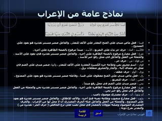 نماذج عامة من الإعراب قسا  :   فعل ماض مبني على الفتح المقدر على الألف للتعذر ، والفاعل ضمير مستتر تقديره هو يعود على الممدوح  . فالأسد  :  الفاء  :   حرف جر يدل على التفريع ،  الأسد  :   مبتدأ مرفوع بالضمة الظاهرة على آخره  . تفزع  :   فعل مضارع مرفوع بالضمة الظاهرة على آخره ، والفاعل ضمير مستتر تقديره هي يعود على الأسد ، والجملة من الفعل والفاعل في محل رفع خبر للأسد  . من قواه  :  من  :   حرف جر  . قوى  :   اسم مجرور بمن وعلامة جره الكسرة المقدرة على الألف للتعذر ،  والهاء  ضمير مبني على الضم في محل جر مضاف إليه ، والجار والمجرور متعلقان برق  . ورق  :  الواو  :   حرف عطف  . رق  :  فعل ماض مبني على الفتح معطوف على قسا ، وفاعله ضمير مستتر تقديره هو يعود على الممدوح  . فنحن  :   الفاء  :   حرف للتفريع  . نحن  :   ضمير مبني على الضم في محل رفع مبتدأ  . نفزع  :   فعل مضارع مرفوع بالضمة الظاهرة على آخره ، والفاعل ضمير مستتر تقديره نحن والجملة من الفعل والفاعل في محل رفع خبر نحن  . أن يذوبا  :  أن  :   حرف مصدري موصول ناصب  .  يذوب  :   فعل مضارع منصوب وعلامة نصبه فتح آخره ، والألف للإطلاق ، والفاعل ضمير مستتر تقديره هو يعود على الممدوح  .  والجملة من الفعل والفاعل صلة الحرف المصدري أن لا محل لها من الإعراب ، والحرف المصدري الموصول وصلته مؤولان بالمصدر في محل نصب على نزع الخافض  (  حرف الجر  :  تقديره من  )  والتقدير نفزع ذوبه  . فهرس نماذج من الإعراب 