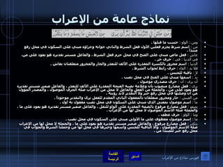 نماذج عامة من الإعراب ومن  :  الواو  :   حسب ما قبلها  . من  :   اسم شرط يجزم فعلين الأول فعل الشرط والثاني جوابه وجزاؤه مبني على السكون في محل رفع مبتدأ  . عاشَ  :   فعل ماض مبني على الفتح في محل جزم فعل الشرط ، والفاعل مستتر تقديره هو يعود على من . في الدنيا  :   في  :   حرف جر  . الدنيا  :  اسم مجرور بالكسرة المقدرة على الألف للتعذر والجار والمجرور متعلقتان بعاش  . فلا بد  :  الفاء  :   حرف رابط لجواب الشرط  . لا  :   نافية للجنس  . بدَّ  :   اسمها مبني على الفتح في محل نصب  . أن يرى  :  أن  :   حرف مصدري موصول  . يرى  :   فعل مضارع منصوب بأن وعلامة نصبه الفتحة المقدرة على الألف للتعذر ، والفاعل ضمير مستتر تقديره هو يعود على من ، والجملة من الفعل والفاعل لا محل من الإعراب صلة الحرف الموصول ، والمصدر المؤول من أن وصلتها في محل رفع خبر ولا التقدير لابد رؤيته  . من العيش   :   جار ومجرور متعلقان بالمفعول الثاني المقدم للفعل يرى والتقدير موجوداً  . ما  :   اسم موصول بمعنى الذي مبني على السكون في محل نصب مفعول به أول  . يصفو  :   فعل مضارع مرفوع بالضمة المقدرة على الواو للثقل ، والفاعل ضمير مستتر تقديره هو يعود على ما ، والجملة صلة الاسم الموصول لا محل لها من الإعراب  . وما  :  الواو  :   حرف عطف  . ما  :   اسم موصول معطوف على ما الأولى مبني على السكون في محل نصب  . يتكدرُ  :   فعل مضارع مرفوع ، والفاعل ضمير مستتر تقديره هو يعود على ما ، والجملة لا محل لها من الإعراب صلة الاسم الموصول ، والا النافية للجنس واسمها وخبرها في محل لها من وجملتا الشرط والجواب في محل رفع خبر للمبتدأ من  . فهرس نماذج من الإعراب 