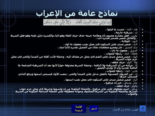 نماذج عامة من الإعراب فإن  :  الفاء  :   حسب ما قبلها  . إن  :   شرطية جازمة  . تولنِي  :   فعل مضارع مجزوم بأن وعلامة جزمه حذف حرف العلة وهو الياء والكسرة دليل عليه وهو فعل الشرط ، والفاعل ضمير مستتر تقديره أنت  . النون  :   للوقاية  . الياء  :   ضمير مبني على السكون في محل نصب مفعول به أول  . منكَ الجميلَ  :   جار ومجرو متعلقتان بحال من الجميل تقديره كائناً منك  . الجميل  :   مفعول به ثان  . فاهلُهُ  :  الفاء  :   رابطة للجواب  . الهاء  :   ضمير متصل مبني على الضم في محل جر مضاف إليه  .  وجملة فأنت أهله من المبتدأ والخبر في محل جزم جواب الشرط  . وإلا  :  الواو  :   حرف عطف  . إلا  :   مركبة من أن الشرطية ولا النافية  .  وجملة الشرط محذوفة جوازاً لأنها بعد أن الشرطية المدغمة بلا النافية تقديره وأن لا تولني الجميل  . فإني  :  الفاء  :   رابطة للجواب  . إن  :   من الحروف المشبهة بالفعل تدخل على المبتدأ والخبر ، تنصب الأول فيسمى اسمها وترفع الثاني فيسمى خبرها  . الياء  :   ضمير متصل مبني على السكون في محل نصب اسمها  . عاذرٌ  وشكورُ  :   خبر إن مرفوع  . والواو  :   حرف عطف  . شكورُ  :   اسم معطوف على عاذر مرفوع  .  والجملة المكونة من إن واسمها وخبرها في محل جزم جواب الشرط .  والجملة المكونة من الشرط المحذوف وجوابه معطوفة على الجملة السابقة المكونة من الشرط والجواب  . فهرس نماذج من الإعراب 