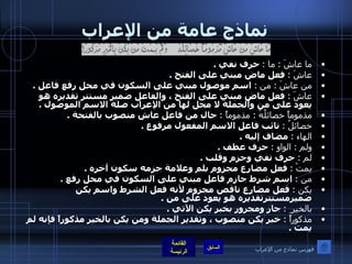 نماذج عامة من الإعراب ما عاشَ  :  ما  :   حرف نفي  . عاشَ  :   فعل ماض مبني على الفتح  . من عاشَ  :  من  :   اسم موصول مبني على السكون في محل رفع فاعل  . عاشَ  :   فعل ماض مبني على الفتح ، والفاعل ضمير مستتر تقديره هو يعود على من والجملة لا محل لها من الإعراب صلة الاسم الموصول  . مذموماً خصائلُهُ  :  مذموماً  :   حال من فاعل عاش منصوب بالفتحة  . خصائلُ  :   نائب فاعل الاسم المفعول مرفوع  . الهاء  :   مضاف إليه  . ولم  :  الواو  :   حرف عطف  . لم  :   حرف نفي وجزم وقلب  . يمتْ  :   فعل مضارع مجزوم بلم وعلامة جزمه سكون آخره  . من  :   اسم شرط جازم فاعل مبني على السكون في محل رفع  . يكن  :   فعل مضارع ناقص مجزوم لأنه فعل الشرط واسم يكن ضميرمستترتقديره هو يعود على من  . بالخير ِ   :   جار ومجرور بخبر يكن الآتي  . مذكوراً  :   خبر يكن منصوب ، وتقدير الجملة ومن يكن بالخير مذكوراً فإنه لم يمت  .  فهرس نماذج من الإعراب 