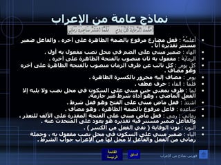 نماذج عامة من الإعراب أعلمُهُ  :   فعل مضارع مرفوع بالضمة الظاهرة على آخره ، والفاعل ضمير مستتر تقديره أنا  . الهاء  :   ضمير مبني على الضم في محل نصب مفعول به أول  . الرمايَةَ  :   مفعول به ثان منصوب بالفتحة الظاهرة على آخره  . كل يوم ٍ  :   كل نائب عن ظرف الزمان منصوب بالفتحة الظاهرة على آخره وهو مضاف  . يوم ٍ  :   مضاف إليه مجرور بالكسرة الظاهرة  . فلما  :  الفاء  :   حرف عطف  . لما  :   ظرف بمعنى حين مبني على السكون في محل نصب ولا يليه إلا الفعل الماضي ، وهو أداة شرط غير جازمة . اشتدَّ  :   فعل ماض مبني على الفتح وهو فعل شرط  . ساعده  :   فاعل مرفوع بالضمة الظاهرة ، وهو مضاف  . رماني  :  رمى  :   فعل ماض مبني على الفتحة المقدرة على الألف للتعذر ، والفاعل ضمير مستتر فيه تقديره هو يعود على المتحدث عنه  . النون  :   نون الوقاية  (  تقي الفعل من الكسر  ) . الياء  :   ضمير مبني على السكون في محل نصب مفعول به ، وجملة رماني من الفعل والفاعل لا محل لها من الإعراب جواب الشرط  . فهرس نماذج من الإعراب 