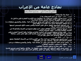 نماذج عامة من الإعراب يا  :   حرف نداء واستغاثة  . لقومي  :  اللام  :   حرف جر  (  لام المستغاث به  ) . قومي  :   اسم مجرور باللام  (  مستغاث به  )  وعلامة جره الكسرة المقدرة على ما قبل ياء المتكلم منع من ظهورها اشتغال المحل بحركة المناسبة  . ياء المتكلم  :   ضمير مبني على السكون في محل جر مضاف إليه ، والجار والمجرور متعلقان بـ  (  يا  )  أو بالفعل المحذوف الذي دلت عليه  (  يا  )  وهو أدعو  . إنَّ  :   من الحروف المشبهة بالفعل تدخل على المبتدأ والخبر تنصب الأول فيسمى اسمها وترفع الثاني فيسمى خبرها  . مِصْراً  :   اسمها منصوب بالفتحة الظاهرة على آخره وهو ممنوع من الصرف والمانع له من الصرف العلمية والتأنيث ، ونون لضرورة الشعر  . ترتجِي  :   فعل مضارع مرفوع لتجرده عن الناصب والجازم وعلامة رفعه الضمة المقدرة على الياء منع من ظهورها الثقل ، وفاعله ضمير مستتر تقديره هي يعود على مصر  .  وجملة ترتجي من الفعل والفاعل في محل رفع خبر إن  . من بنيهَا  :  من  :   حرف جر  . بني  :   اسم مجرور بمن وعلامة جره الياء بدلاً من الكسرة لأنه من الأسماء الملحقة بجمع المذكر السلم في إعرابها ، وحذفت نون بنين للإضافة  . ها  :   ضمير مبني على السكون في محل جر مضاف إليه  .  والجار والمجرو متعلقان بترجي  . عملاً  :   مفعول به منصوب بالفتحة الظاهرة  . يرفعها  :  يرفعُ  :   فعل مضارع مرفوع بالضمة الظاهرة  . ها  :   ضمير مبني على السكون في محل نصب مفعول يه ، وفاعل يرفعها ضمير مستتر تقديره هو يعود على  (  عملاً  )  وجملة يرفعها من الفعل والفاعل في محل نصب نعت لـ  (  عملاً  ) . فهرس نماذج من الإعراب 