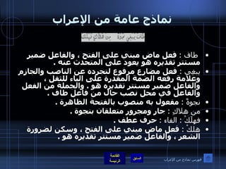 نماذج عامة من الإعراب طاف  :   فعل ماض مبني على الفتح ، والفاعل ضمير مستتر تقديره هو يعود على المتحدث عنه  . يبغِي  :   فعل مضارع مرفوع لتجرده عن الناصب والجازم وعلامة رفعه الضمة المقدرة على الياء للثقل ، والفاعل ضمير مستتر تقديره هو  .  والجملة من الفعل والفاعل في محل نصب حال من فاعل طاف  . نجوةً  :   مفعول به منصوب بالفتحة الظاهرة  . من هلاكِ  :   جار ومجرور متعلقان بنجوة  . فهلَكْ  :  الفاء  :   حرف عطف  . هلكْ  :   فعل ماض مبني على الفتح ، وسكن لضرورة الشعر ، والفاعل ضمير مستتر تقديره هو  . فهرس نماذج من الإعراب 