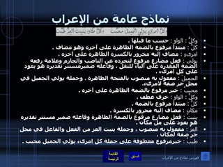 نماذج عامة من الإعراب وكلُّ  :  الواو  :   حسب ما قبلها  . كلُّ  :   مبتدأ مرفوع بالضمة الظاهرة على آخره وهو مضاف  . امرىءٍ  :  مضاف إليه مجرور بالكسرة الظاهرة على آخره  . يولي  :  فعل مضارع مرفوع لتجرده عن الناصب والجازم وعلامة رفعه الضمة المقدرة على الياء للثقل ، وفاعله ضميرمستتر تقديره هو يعود على كل امرىء  . الجميلَ  :  مفعول به منصوب بالفتحة الظاهرة  .  وجملة يولي الجميل في محل جر صفة لامرىء . محببٌ  :   خبر مرفوع بالضمة الظاهرة على آخره  . وكلُّ  :  الواو  :   حرف عطف  . كلُّ  :   مبتدأ مرفوع بالضمة  . مكان  :   مضاف إليه مجرور بالكسرة  . ينبتُ  :  فعل مضارع مرفوع بالضمة الظاهرة وفاعله ضمير مستتر تقديره هو يعود على مل مكان  . العزَّ  :   مفعول به منصوب ، وجملة ينبت العز من الفعل والفاعل في محل جر صفة لمكان  . طيبُ  :   خبرمرفوع معطوفة على جملة كل امرىء يولي الجميل محبب  . فهرس نماذج من الإعراب 