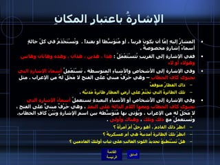 الإشارةُ باعتبار المكانِ المشارُ إليهِ إمّا أن يكونَ قريباً ، أو مُتَوَسّطاً أو بعيداً  .   وتُسْتَخْدَمُ في كلّ حالةٍ أسماءُ إشارةٍ مخصوصةٌ  .  ففي الإشارةِ إلى القريبِ تُثسْتَعْمَلُ  :  هذا ، هذين ، هذان ، وهذه وهاتان وهاتين وهؤلاء أو لاء  وفي الإشارة إلى الأشخاصِ والأشياءِ المتوسطة ، نَسْتَعْمِلُ  أسماءَ الإشارةِ التي تحتوي كافَ الخطابِ  – وهي حَرْفٌ مبنيٌ على الفتح لا مَحَلَ لهُ من الإعراب  .  مثل  ذاك القطارُ متوقفٌ  تلك الطائرةُ التي تَجْثُمُ على أرضِ المطارِ طائرةٌ مَدنيّةٌ   .  وفي الإشارة إلى الأَشخاص أو الأشياءِ البعيدةِ نستعملُ  أسماءَ الإشارةِ التي تحتوي كاف الخطاب ومعها اللام الدالة على البعدِ  ، وهي حَرْفٌ مبنيٌّ على الفتحِ ، لا مَحَلّ له من الإعراب ، ويُؤتى بها مُتَوَسّطةً بين اسمِ الإشارةِ وبَيْنَ كافِ الخطابِ .  وتُستعملُ مع  ذلكَ وتلكَ  ،  وهناكَ وأُولى   .  انظرْ ذلك القادمَ ، أهو رجلٌ أمْ أمرأةٌ ؟  انظرْ تلكَ الطائرةَ أمدنيةٌ هي أم عسكريةٌ ؟  هلْ تَسْتَطيعُ تحديدُ اللونِ الغالبِ على ثياب أولئكَ القادمين ؟   