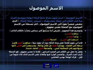 الاسم الموصول الاسمُ الموصولُ  :  اسمٌ مُبْهَمٌ يحتاجُ دائماً لإزالة إبهامِهِ وتوضيحِ المرادِ منهُ في الكلامِ إلى جملة تتمم معناه – تُسمى جملةَ الصِّلةِ    -   التي تتضمن ضميراً يعودُ إلى الاسم الموصولِ ، كي يُستفادُ من الاسمِ الموصولِ مع الجملةِ معنى مفهومٌ  .  ولتوضيحِ هذا المفهوم ، نَفْتَرِضُ أننا نسْتَمِعُ إلى شخْصٍ يَتَحدَّثُ بالكلامِ التالي  :  شاهدتُ  التي   ... ودّعَتُ  الذي   ... استمعتُ إلى  الذين   ...        المذيعةُ  التي   ... فإننا لن نَفْهمَ كَلامَهُ على وجهِ الدّقَةِ دونَ أنْ يقَول مثلاً  :  شاهدتُ  التي  قَامَتْ برحلةٍ إلى الفضاءِ ، وودّعْتُ  الذي  عَزّ عََلَيَّ وَدَاعُهُ ، واستمعتُ إلى  الذين  أدْلوا بشهادتهم في المحكمةِ أمس  .   والمذيعةُ  التي  أمامك جَديدةٌ .  ولعلّ ما جعلَ من الكلامِ غير المفيدِ السابقِ ، كلاماً ذا معنى مفهومٍ ، هو الجملة التي أتمت المرادَ ، والضميرُ الواردُ فيها والعائدُ على الاسم الذي كانَ مُبْهماً مِنْ قَبْل  .   فَزالَ ابهامُهُ بهذين العاملين   