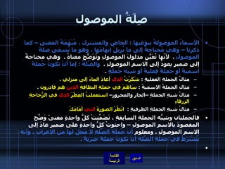 صِلَةُ الموصول الأسماءُ الموصولةُ بنوعيها  :  الخاص والمشترك ، مُبْهَمَةُ المعنى – كما ذكرنا – وهي مُحتاجةٌ إلى ما يُزيلُ إبهامَها ، وهو ما يُسمى صلةَ الموصولِ   .   لأنّها تُعَيّنُ مدلولَ الموصولِ وتُوَضّحُ معناهُ  .   وهي محتاجةٌ إلى ضميرٍ يعودُ إلى الاسم الموصولِ  .   والصِّلَةُ  :  إما أَنْ تكونَ جُملةً اسميةً أو جُملةً فِعليةً أو شِبْهَ جُملَةٍ   .  مثالُ الجملةِ الفعليةِ  :  شَكَرْتُ  الذي  أعادَ الماءَ إلى منزلي  .   مثال الجملةُ الاسميةُ  :  سَاهَمَ في حملةِ النظافةِ  الذين  هم قادرون   .  مثالُ شبهِ الجملةِ –الجارِ والمجرورِ–  استعملتُ العِطْرَ  الذي  في الزُّجاجةِ الزرقاءِ   مثالُ شبهِ الجملةِ الظرفيةِ  :   انْظُرْ الصورةَ  التي  أمَامَكَ   فالجملتان وشِبّهُ الجملةِ السابِقةِ ، تَضَمّنَتْ كلُّ واحدةٍ معنىً وَضّحَ المقصودَ بالاسمِ الموصولِ – واحتوتْ كلُّ واحدةٍ على ضميرٍ عادَ إلى الاسمِ الموصولِ  .  ومعلوم  أن جُملَةَ الصّلَةِ لا مَحَلَ لها من الإعراب ، وأنه يُشْتَرَطُ في جملةِ الصّلةِ أنْ تكونَ جملةً خبريةً  .    