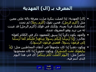 المعرف بـ  ( ال )  العهدية ( ال )  العهدية :  إذا اتصلت بنكرة صارت معرفة دالة على معين مثل  ( أَكرم الرجلَ ) ، فحين تقول  ( أَكرم رجلاً )  لم تحدد لمخاطبك فرداً بعينه، ولكنك في قولك  ( أَكرم الرجل )  قد عينت له من تريد وهو المعروف عنده . والعهد يكون ذكرياً إِذا سبق للمعهود ذكر في الكلام كقوله تعالى : { إِنّا أَرْسَلْنا إِلَيْكُمْ رَسُولاً شاهِداً عَلَيْكُمْ كَما أَرْسَلْنا إِلَى فِرْعَوْنَ رَسُولاً، فَعَصَى فِرْعَوْنُ الرَّسُولَ }. ويكون ذهنياً إِذا كان ملحوظاً في أَذهان المخاطبين مثل : { إِذْ يُبايِعُونَكَ تَحْتَ الشَّجَرَةِ }.  ويكون حضورياً إِذا كان مصحوبها حاضراً مثل : { الْيَوْمَ أَكْمَلْتُ لَكُمْ دِينَكُمْ }  أَي في هذا اليوم الذي أَنتم فيه . التالي 