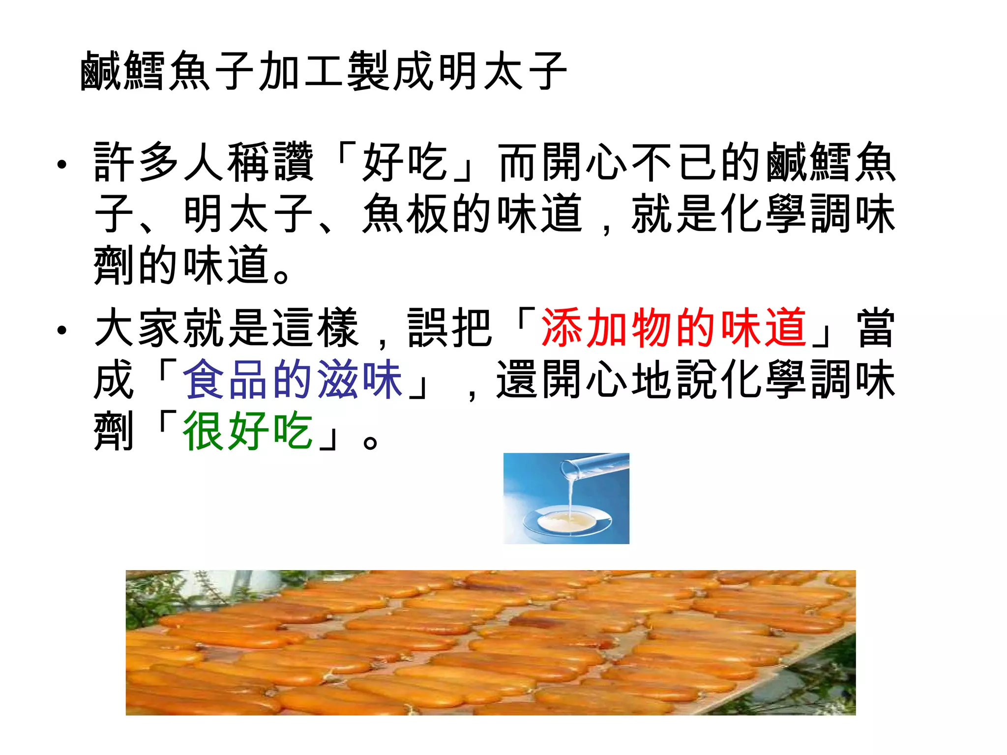 鹹 鱈 魚子加工製成明太子  許多人稱讚「好吃」而開心不已的鹹鱈魚子、明太子、魚板的味道，就是化學調味劑的味道。 大家就是這樣，誤把「 添加物的味道 」當成「 食品的滋味 」，還開心地說化學調味劑「 很好吃 」。  