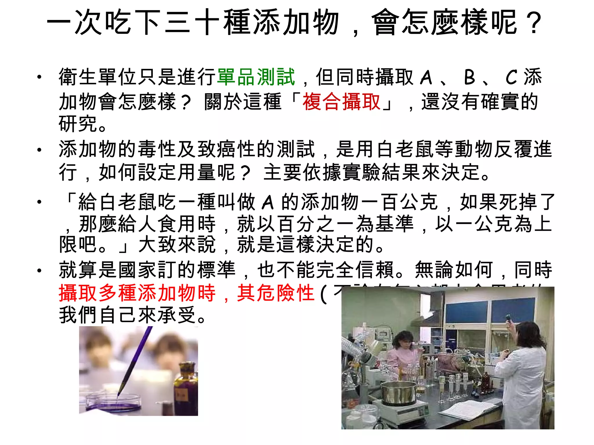 一次吃下三十種添加物，會怎麼樣呢 ?  衛生單位只是進行 單品測試 ，但同時攝取 A 、 B 、 C 添加物會怎麼樣 ?  關於這種「 複合攝取 」，還沒有確實的研究。 添加物的毒性及致癌性的測試，是用白老鼠等動物反覆進行，如何設定用量呢 ?  主要依據實驗結果來決定。  「給白老鼠吃一種叫做 A 的添加物一百公克，如果死掉了，那麼給人食用時，就以百分之一為基準，以一公克為上限吧。」大致來說，就是這樣決定的。 就算是國家訂的標準，也不能完全信賴。無論如何，同時 攝取多種添加物時，其危險性 ( 不論有無 ) 都由食用者的我們自己來承受。 