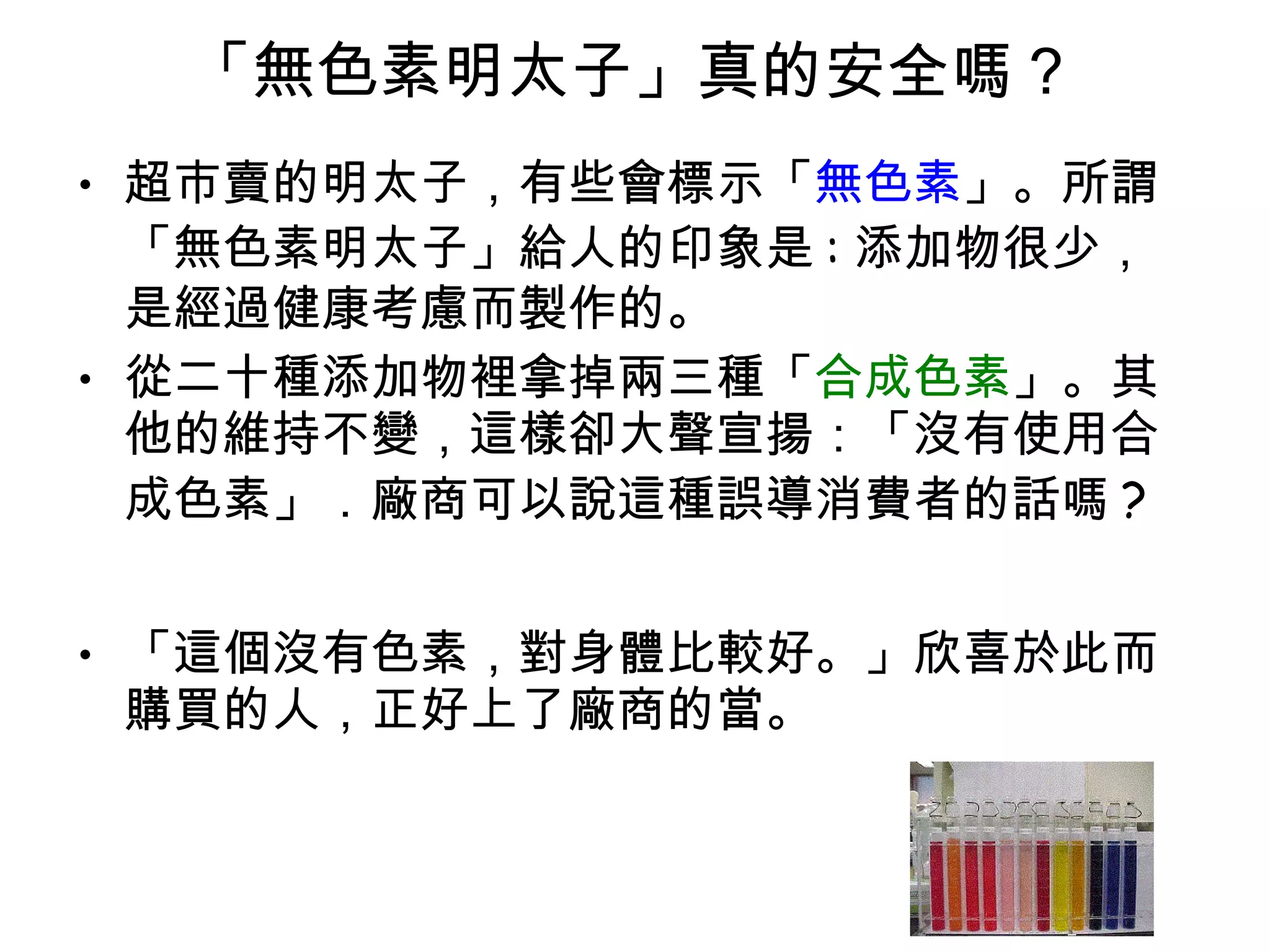 「無色素明太子」真的安全嗎 ?  超市賣的明太子，有些會標示「 無色素 」。所謂「無色素明太子」給人的印象是 : 添加物很少，是經過健康考慮而製作的。 從二十種添加物裡拿掉兩三種「 合成色素 」。其他的維持不變，這樣卻大聲宣揚：「沒有使用合成色素」．廠商可以說這種誤導消費者的話嗎 ?  「這個沒有色素，對身體比較好。」欣喜於此而購買的人，正好上了廠商的當。  
