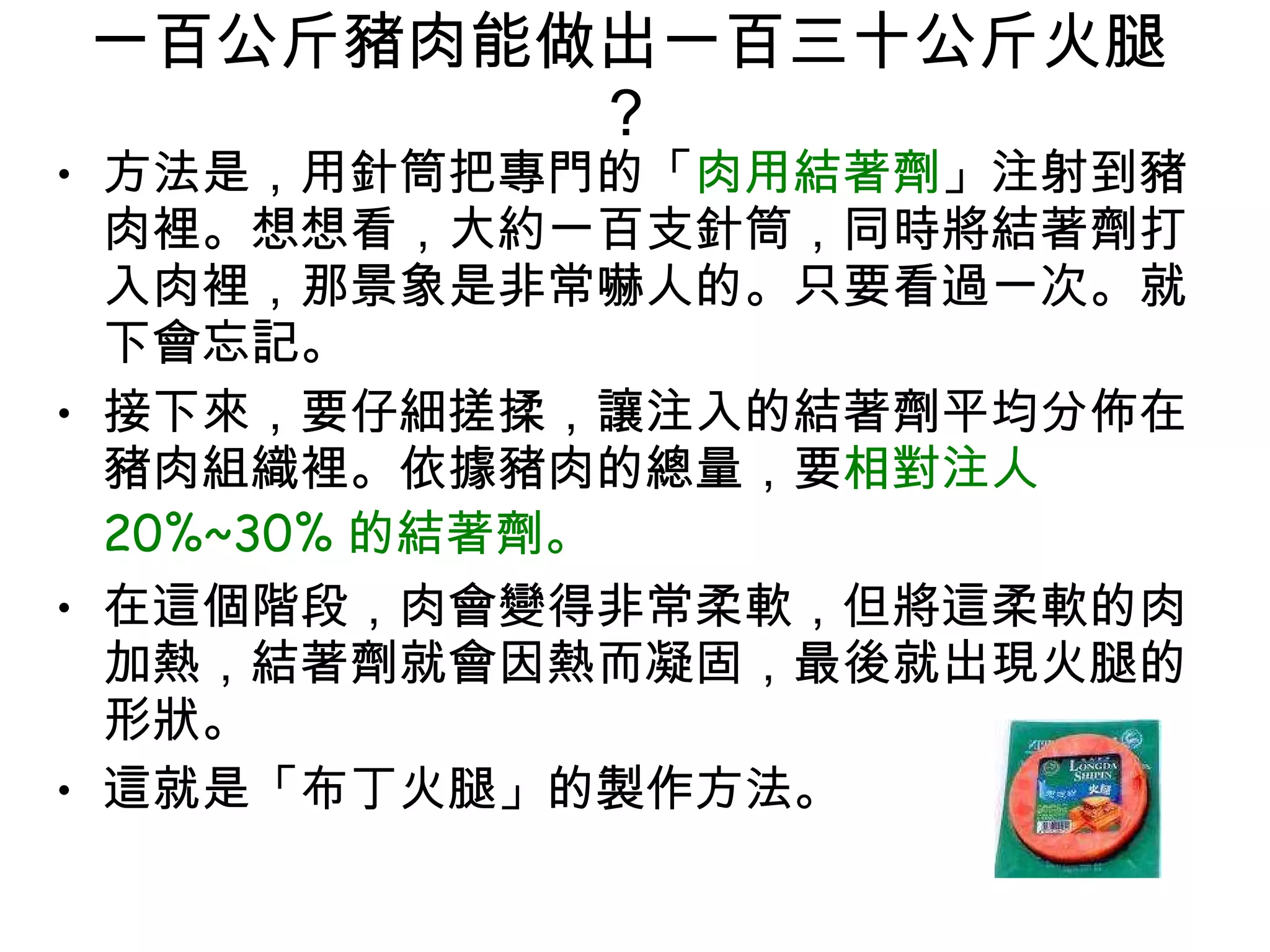 一百公斤豬肉能做出一百三十公斤火腿 ?  方法是，用針筒把專門的「 肉用結著劑 」注射到豬肉裡。想想看，大約一百支針筒，同時將結著劑打入肉裡，那景象是非常嚇人的。只要看過一次。就下會忘記。  接下來，要仔細搓揉，讓注入的結著劑平均分佈在豬肉組織裡。依據豬肉的總量，要 相對注人 20%~30% 的結著劑。 在這個階段，肉會變得非常柔軟，但將這柔軟的肉加熱，結著劑就會因熱而凝固，最後就出現火腿的形狀。  這就是「布丁火腿」的製作方法。  