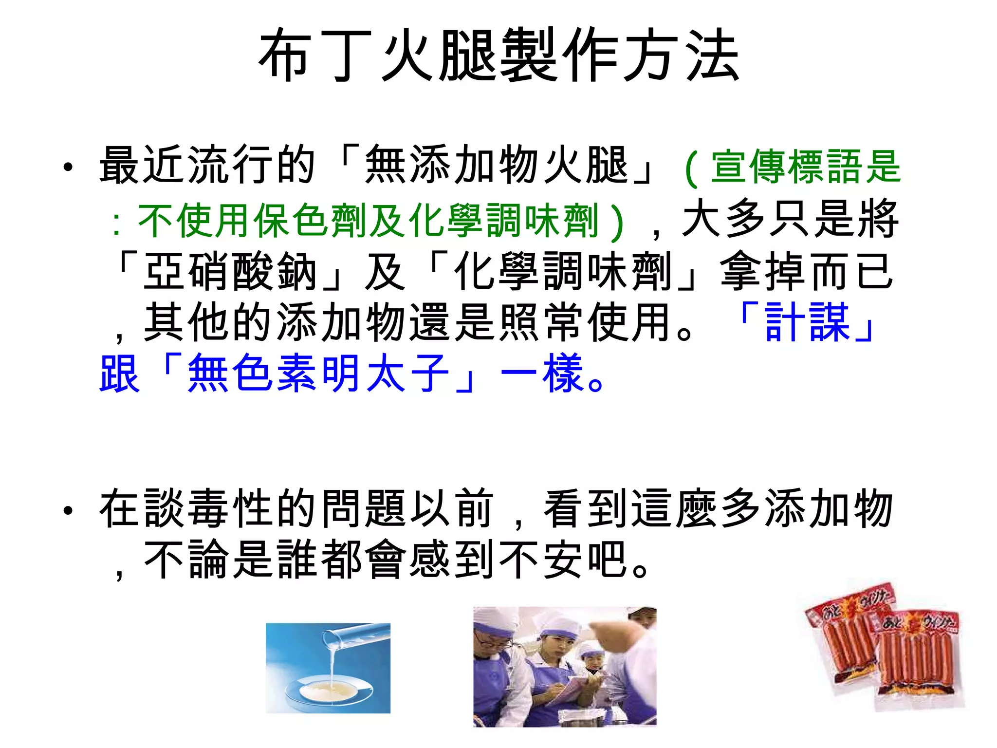 布丁火腿製作方法 最近流行的「無添加物火腿」 ( 宣傳標語是：不使用保色劑及化學調味劑 ) ，大多只是將「亞硝酸鈉」及「化學調味劑」拿掉而已，其他的添加物還是照常使用。 「計謀」跟「無色素明太子」一樣。  在談毒性的問題以前，看到這麼多添加物，不論是誰都會感到不安吧。 