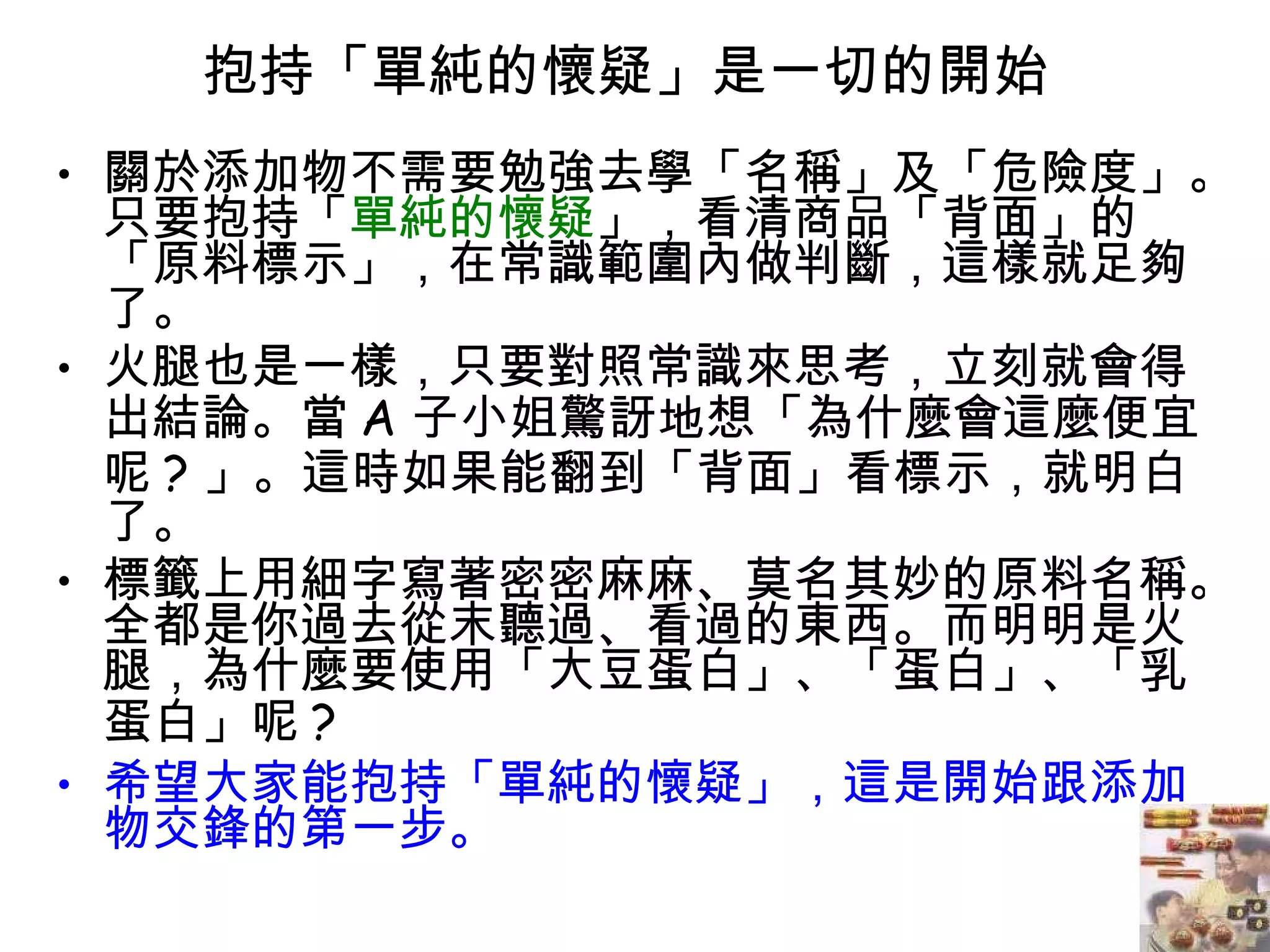 抱持「單純的懷疑」是一切的開始  關於添加物不需要勉強去學「名稱」及「危險度」。只要抱持「 單純的懷疑 」，看清商品「背面」的「原料標示」，在常識範圍內做判斷，這樣就足夠了。  火腿也是一樣，只要對照常識來思考，立刻就會得出結論。當 A 子小姐驚訝地想「為什麼會這麼便宜呢 ? 」。這時如果能翻到「背面」看標示，就明白了。  標籤上用細字寫著密密麻麻、莫名其妙的原料名稱。全都是你過去從末聽過、看過的東西。而明明是火腿，為什麼要使用「大豆蛋白」、「蛋白」、「乳蛋白」呢 ? 希望大家能抱持「單純的懷疑」，這是開始跟添加物交鋒的第一步。  