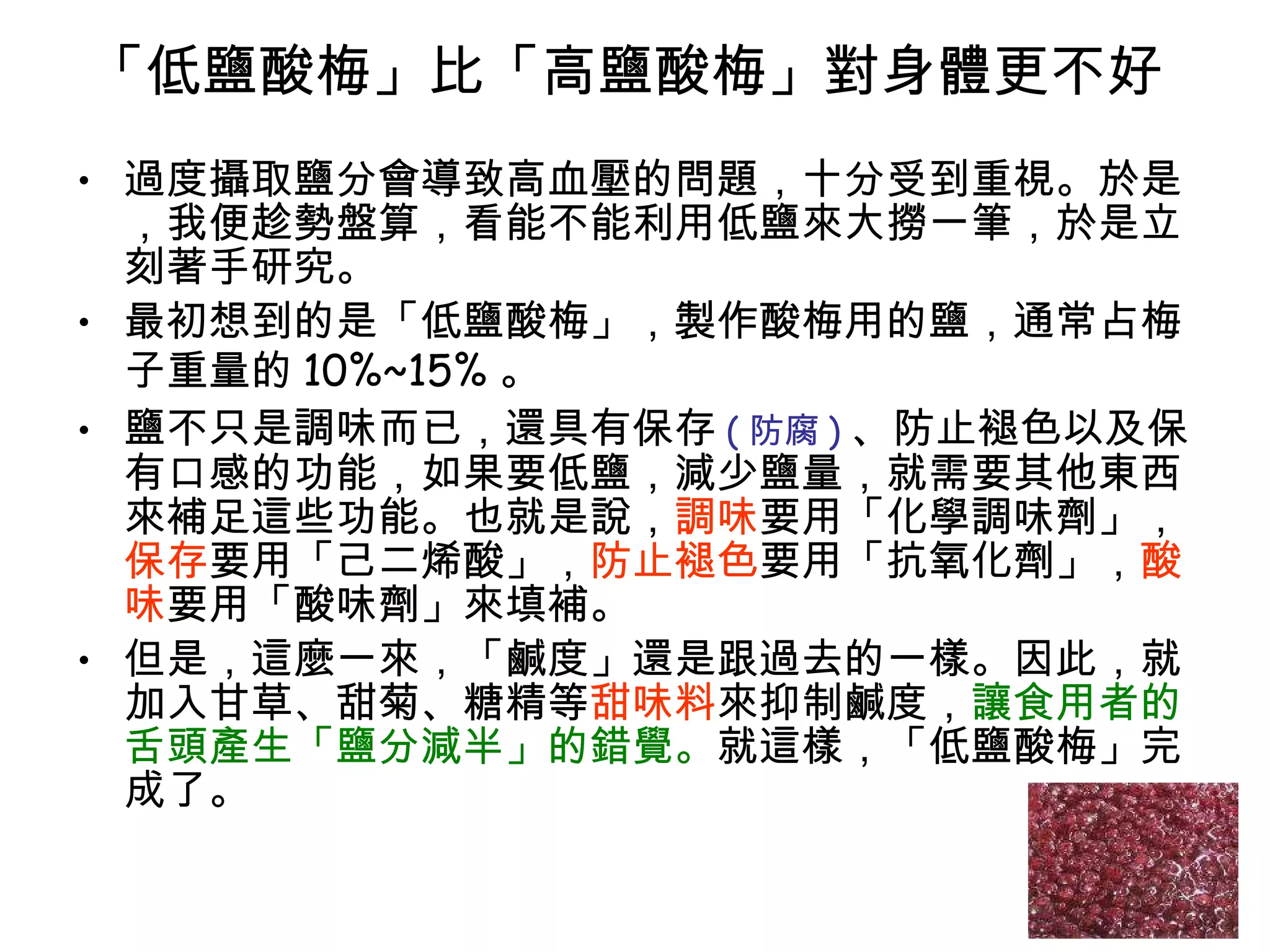 「低鹽酸梅」比「高鹽酸梅」對身體更不好  過度攝取鹽分會導致高血壓的問題，十分受到重視。於是，我便趁勢盤算，看能不能利用低鹽來大撈一筆，於是立刻著手研究。  最初想到的是「低鹽酸梅」，製作酸梅用的鹽，通常占梅子重量的 10%~15% 。 鹽不只是調味而已，還具有保存 ( 防腐 ) 、防止褪色以及保有口感的功能，如果要低鹽，減少鹽量，就需要其他東西來補足這些功能。也就是說， 調味 要用「化學調味劑」， 保存 要用「己二烯酸」， 防止褪色 要用「抗氧化劑」， 酸味 要用「酸味劑」來填補。  但是，這麼一來，「鹹度」還是跟過去的一樣。因此，就加入甘草、甜菊、糖精等 甜味料 來抑制鹹度， 讓食用者的舌頭產生「鹽分減半」的錯覺。 就這樣，「低鹽酸梅」完成了。  