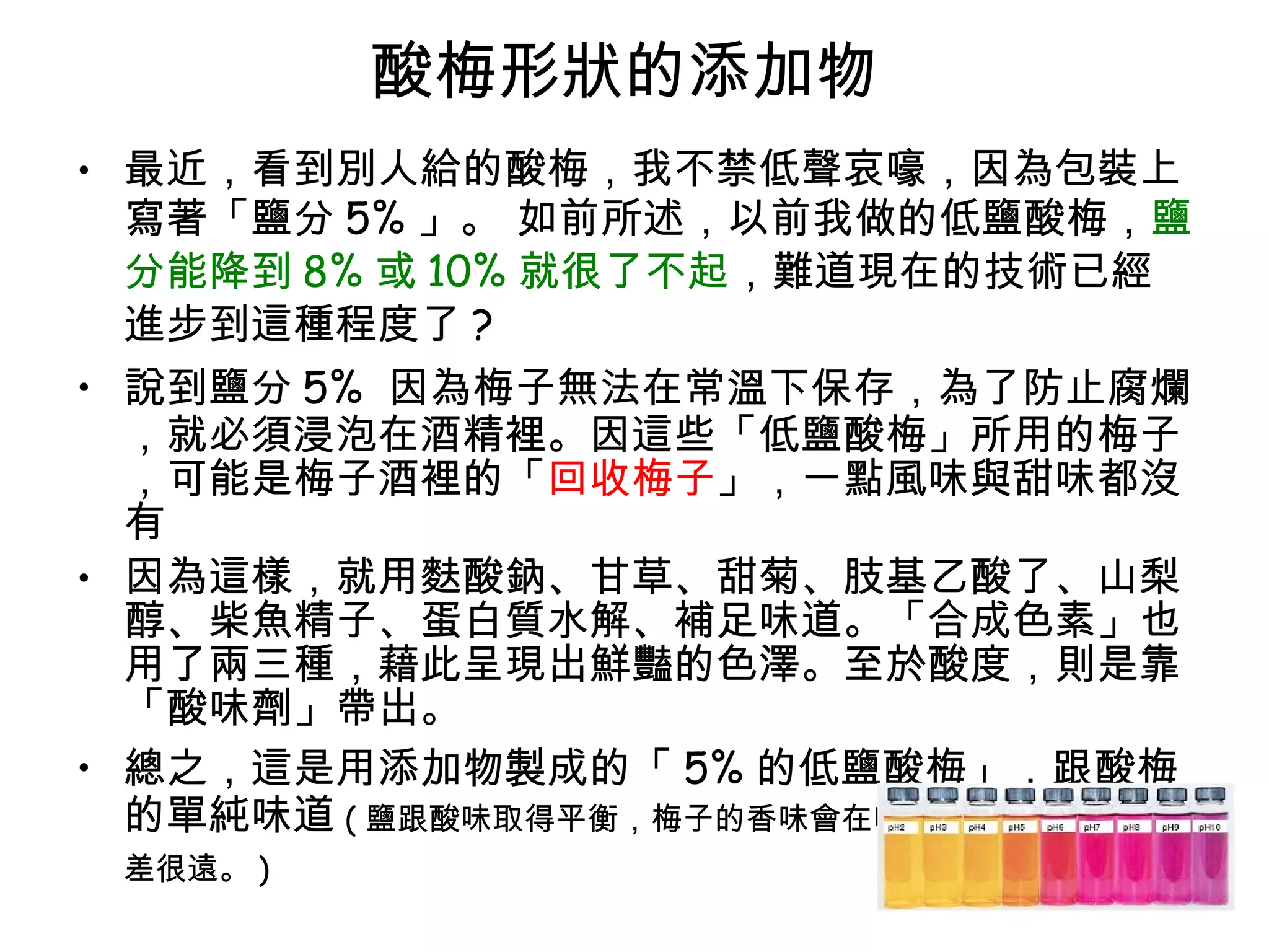 酸梅形狀的添加物  最近，看到別人給的酸梅，我不禁低聲哀嚎，因為包裝上寫著「鹽分 5% 」。 如前所述，以前我做的低鹽酸梅， 鹽分能降到 8% 或 10% 就很了不起 ，難道現在的技術已經進步到這種程度了 ?  說到鹽分 5%  因為梅子無法在常溫下保存，為了防止腐爛，就必須浸泡在酒精裡。因這些「低鹽酸梅」所用的梅子，可能是梅子酒裡的「 回收梅子 」，一點風味與甜味都沒有 因為這樣，就用麩酸鈉、甘草、甜菊、肢基乙酸了、山梨醇、柴魚精子、蛋白質水解、補足味道。「合成色素」也用了兩三種，藉此呈現出鮮豔的色澤。至於酸度，則是靠「酸味劑」帶出。  總之，這是用添加物製成的「 5% 的低鹽酸梅」，跟酸梅的單純味道 ( 鹽跟酸味取得平衡，梅子的香味會在嘴裡擴散開來的風味相差很遠。 )   