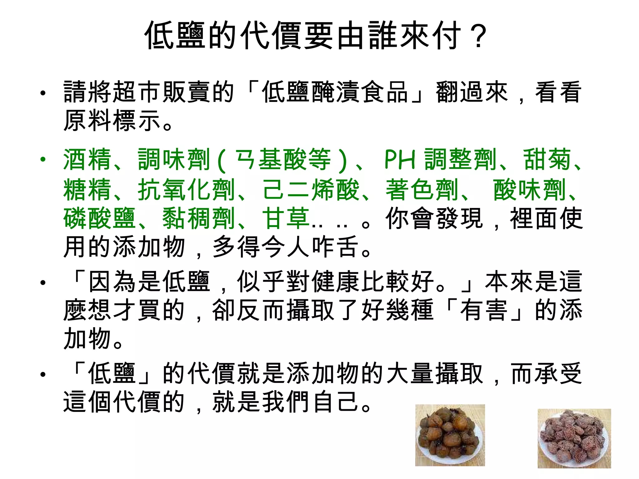 低鹽的代價要由誰來付 ?  請將超市販賣的「低鹽醃漬食品」翻過來，看看原料標示。  酒精、調味劑 ( ㄢ基酸等 ) 、 PH 調整劑、甜菊、糖精、抗氧化劑、己二烯酸、著色劑、 酸味劑、磷酸鹽、黏稠劑、甘草 ‥‥。你會發現，裡面使用的添加物，多得今人咋舌。 「因為是低鹽，似乎對健康比較好。」本來是這麼想才買的，卻反而攝取了好幾種「有害」的添加物。 「低鹽」的代價就是添加物的大量攝取，而承受這個代價的，就是我們自己。  