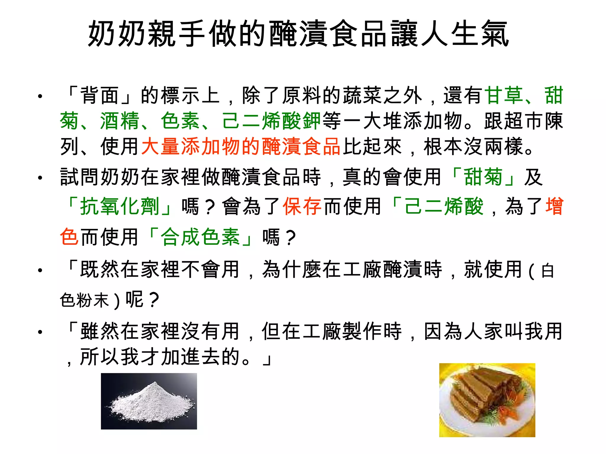 奶奶親手做的醃漬食品讓人生氣  「背面」的標示上，除了原料的蔬菜之外，還有 甘草、甜菊、酒精、色素、己二烯酸鉀 等一大堆添加物。跟超市陳列、使用 大量添加物的醃漬食品 比起來，根本沒兩樣。 試問奶奶在家裡做醃漬食品時，真的會使用 「甜菊」 及 「抗氧化劑」 嗎 ? 會為了 保存 而使用 「己二烯酸 ，為了 增色 而使用 「合成色素」 嗎 ?  「既然在家裡不會用，為什麼在工廠醃漬時，就使用 ( 白色粉末 ) 呢 ?  「雖然在家裡沒有用，但在工廠製作時，因為人家叫我用，所以我才加進去的。」  
