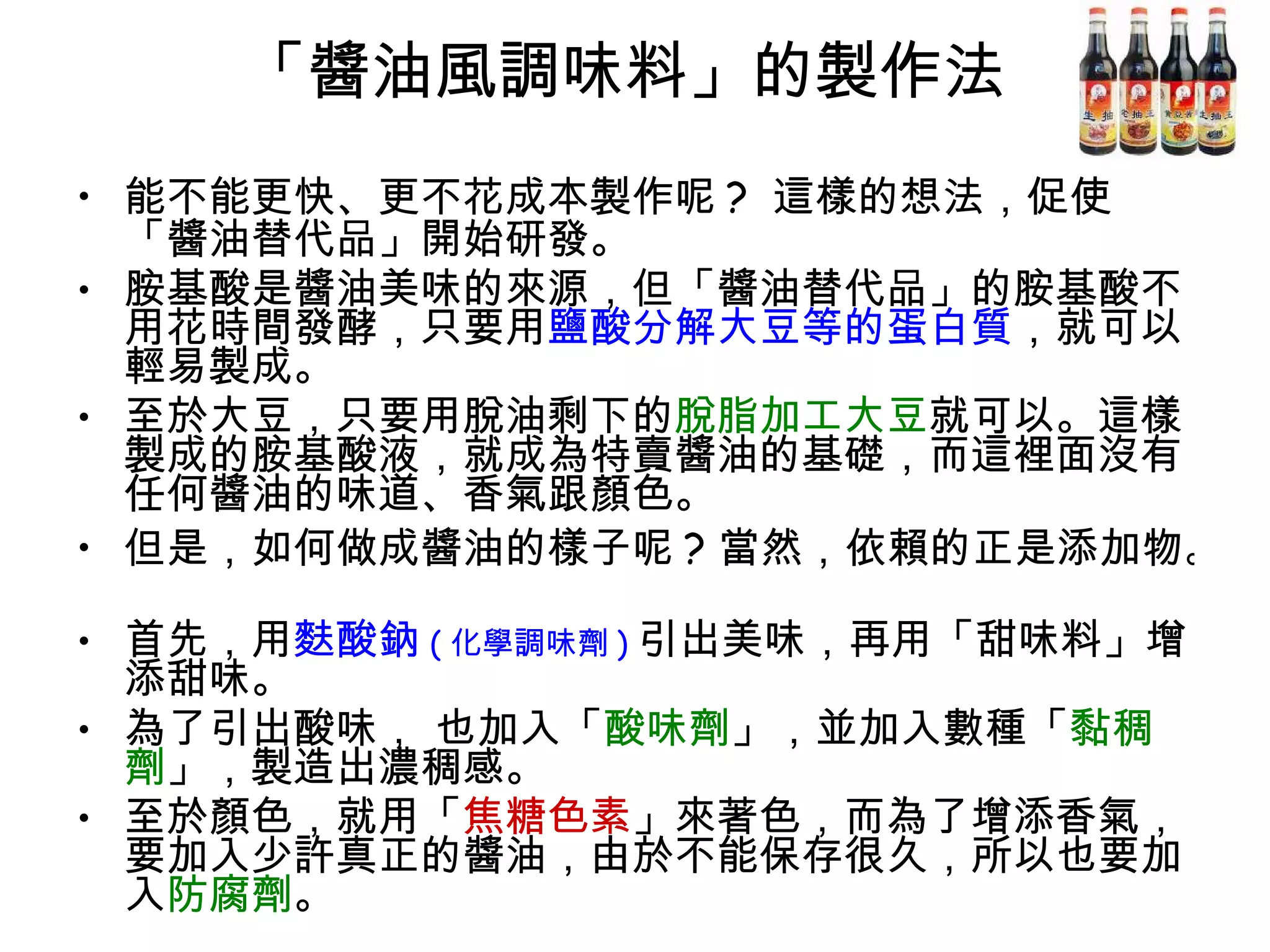 「醬油風調味料」的製作法  能不能更快、更不花成本製作呢 ?  這樣的想法，促使「醬油替代品」開始研發。  胺基酸是醬油美味的來源，但「醬油替代品」的胺基酸不用花時間發酵，只要用 鹽酸分解大豆等的蛋白質 ，就可以輕易製成。 至於大豆，只要用脫油剩下的 脫脂加工大豆 就可以。這樣製成的胺基酸液，就成為特賣醬油的基礎，而這裡面沒有任何醬油的味道、香氣跟顏色。 但是，如何做成醬油的樣子呢 ? 當然，依賴的正是添加物。  首先，用 麩酸鈉 ( 化學調味劑 ) 引出美味，再用「甜味料」增添甜味。 為了引出酸味， 也加入「 酸味劑 」，並加入數種「 黏稠劑 」，製造出濃稠感。 至於顏色，就用「 焦糖色素 」來著色，而為了增添香氣，要加入少許真正的醬油，由於不能保存很久，所以也要加入 防腐劑 。  