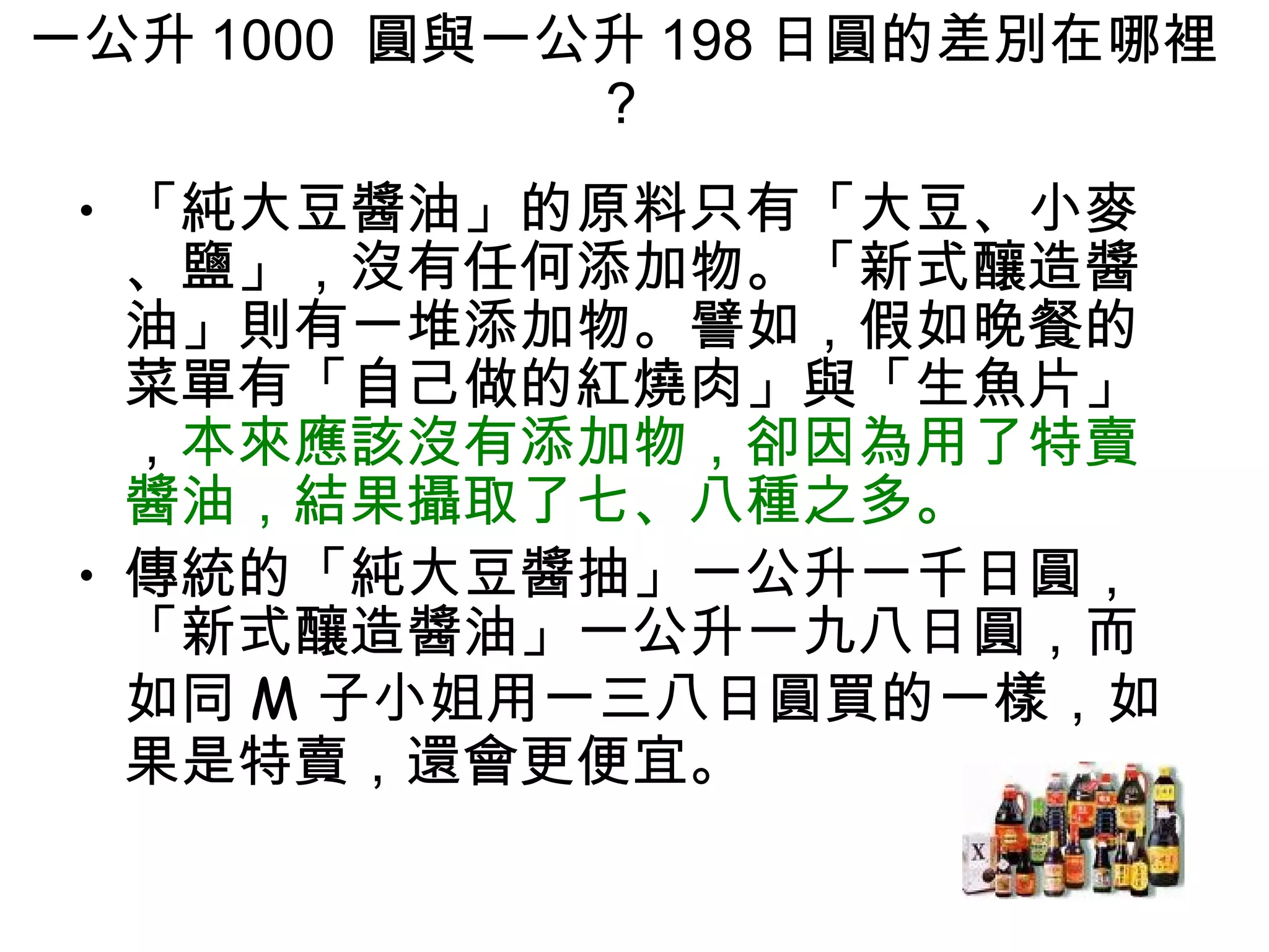 一公升 1000  圓與一公升 198 日圓的差別在哪裡 ?  「純大豆醬油」的原料只有「大豆、小麥、鹽」，沒有任何添加物。「新式釀造醬油」則有一堆添加物。譬如，假如晚餐的菜單有「自己做的紅燒肉」與「生魚片」， 本來應該沒有添加物，卻因為用了特賣醬油，結果攝取了七、八種之多。  傳統的「純大豆醬抽」一公升一千日圓，「新式釀造醬油」一公升一九八日圓，而如同 M 子小姐用一三八日圓買的一樣，如果是特賣，還會更便宜。 