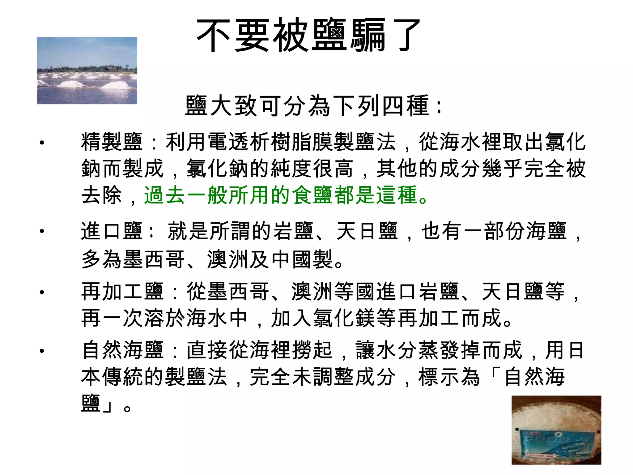 不要被鹽騙了  鹽大致可分為下列四種 :   精製鹽：利用電透析樹脂膜製鹽法，從海水裡取出氯化鈉而製成，氯化鈉的純度很高，其他的成分幾乎完全被去除， 過去一般所用的食鹽都是這種。   進口鹽 :  就是所謂的岩鹽、天日鹽，也有一部份海鹽，多為墨西哥、澳洲及中國製。  再加工鹽：從墨西哥、澳洲等國進口岩鹽、天日鹽等，再一次溶於海水中，加入氯化鎂等再加工而成。  自然海鹽：直接從海裡撈起，讓水分蒸發掉而成，用日本傳統的製鹽法，完全未調整成分，標示為「自然海鹽」。  
