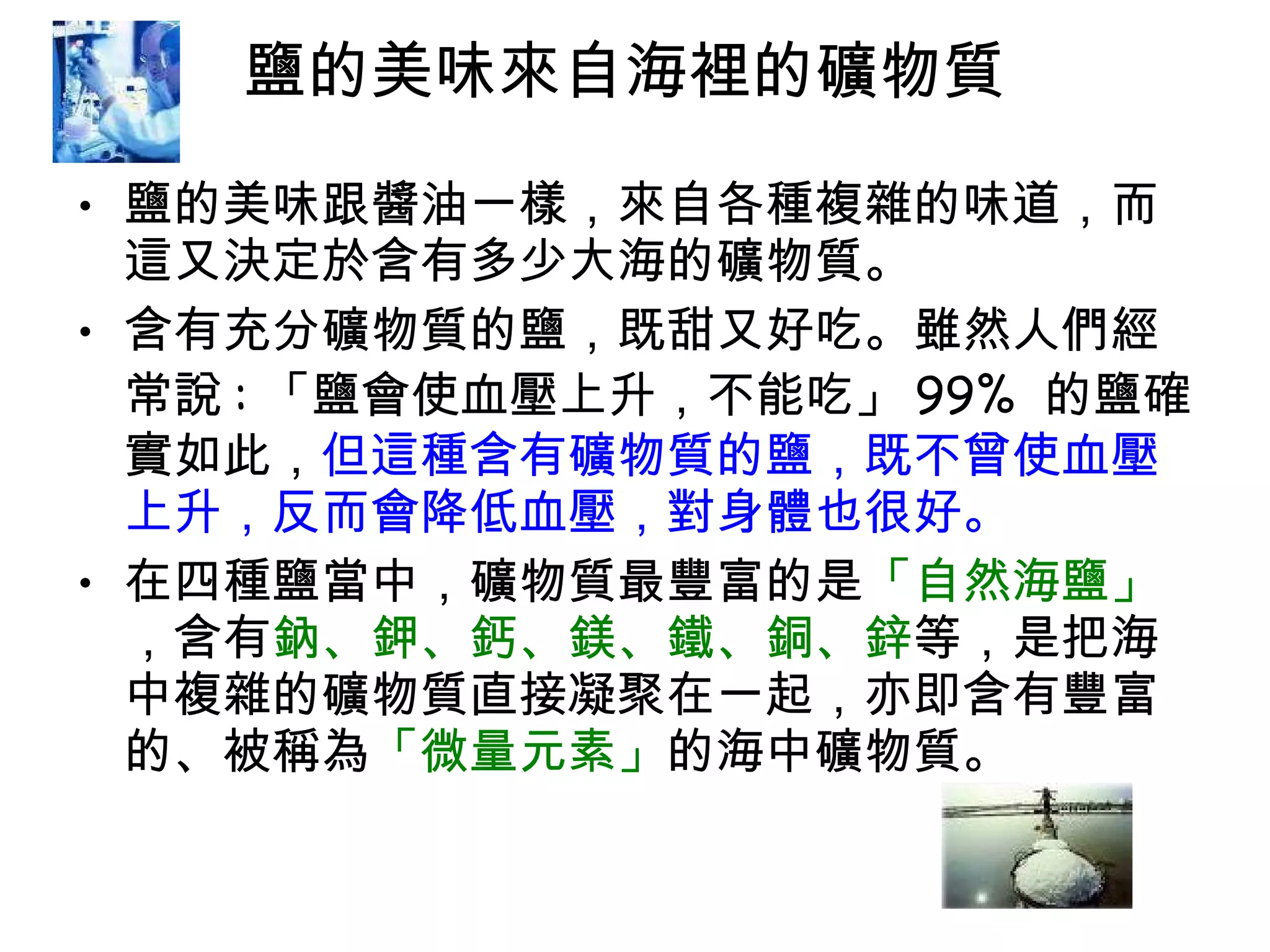 鹽的美味來自海裡的礦物質  鹽的美味跟醬油一樣，來自各種複雜的味道，而這又決定於含有多少大海的礦物質。  含有充分礦物質的鹽，既甜又好吃。雖然人們經常說 : 「鹽會使血壓上升，不能吃」 99%  的鹽確實如此， 但這種含有礦物質的鹽，既不曾使血壓上升，反而會降低血壓，對身體也很好。 在四種鹽當中，礦物質最豐富的是 「自然海鹽」 ，含有 鈉、鉀、鈣、鎂、鐵、銅、鋅 等，是把海中複雜的礦物質直接凝聚在一起，亦即含有豐富的、被稱為 「微量元素」 的海中礦物質。 