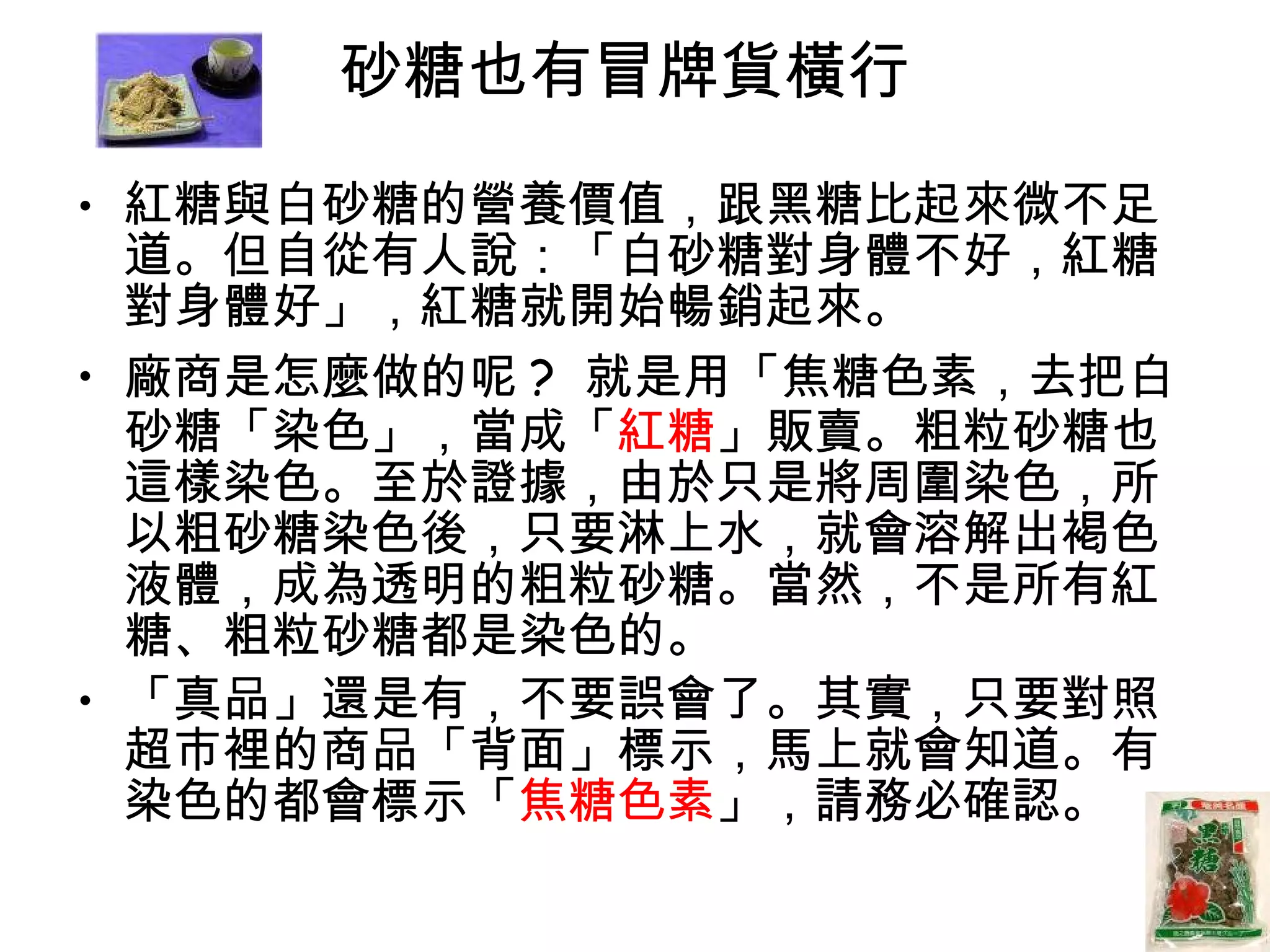 砂糖也有冒牌貨橫行  紅糖與白砂糖的營養價值，跟黑糖比起來微不足道。但自從有人說：「白砂糖對身體不好，紅糖對身體好」，紅糖就開始暢銷起來。  廠商是怎麼做的呢 ?  就是用「焦糖色素，去把白砂糖「染色」，當成「 紅糖 」販賣。粗粒砂糖也這樣染色。至於證據，由於只是將周圍染色，所以粗砂糖染色後，只要淋上水，就會溶解出褐色液體，成為透明的粗粒砂糖。當然，不是所有紅糖、粗粒砂糖都是染色的。 「真品」還是有，不要誤會了。其實，只要對照超市裡的商品「背面」標示，馬上就會知道。有染色的都會標示「 焦糖色素 」，請務必確認。  