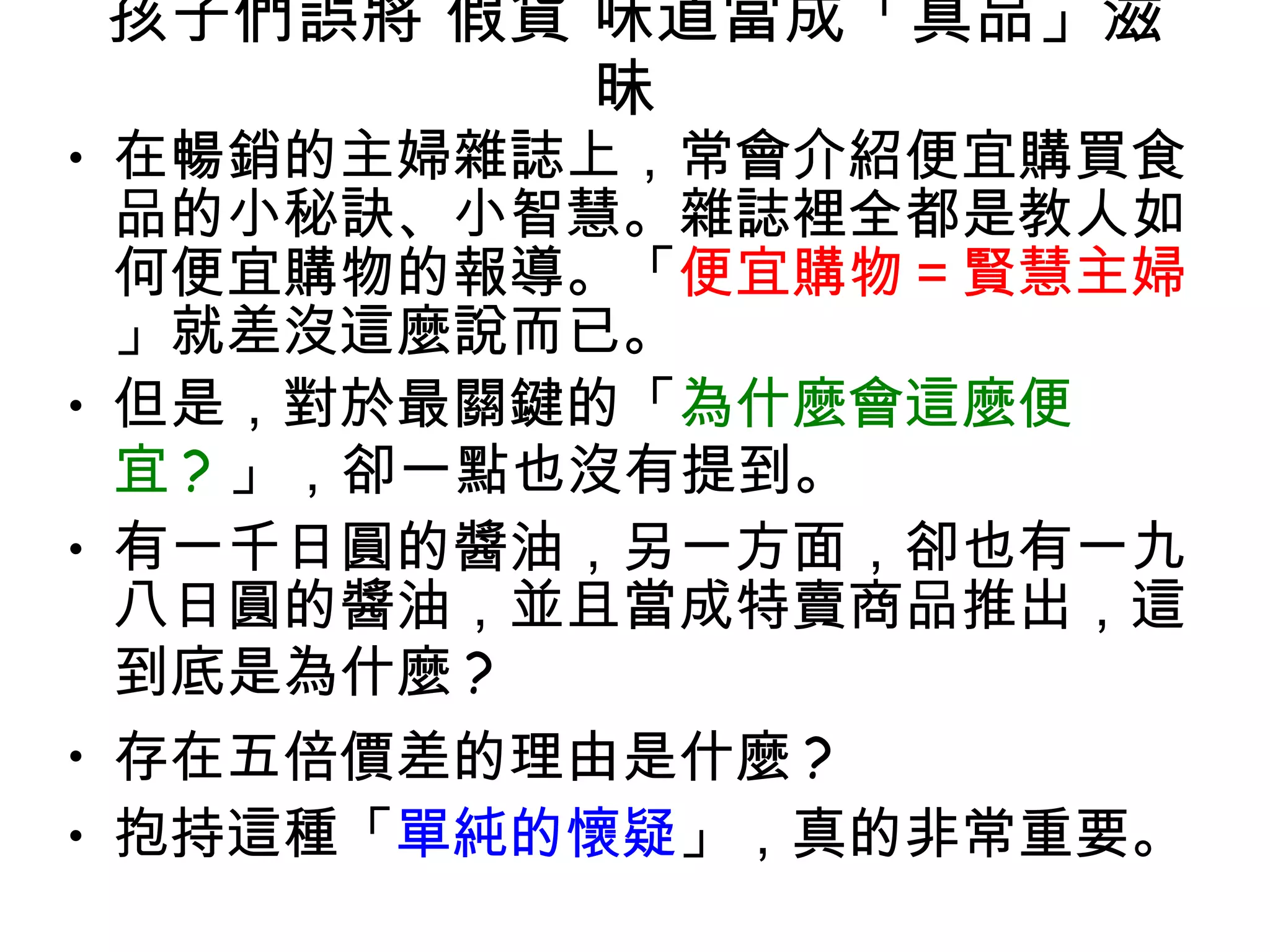 孩子們誤將 假貨 味道當成「真品」滋昧  在暢銷的主婦雜誌上，常會介紹便宜購買食品的小秘訣、小智慧。雜誌裡全都是教人如何便宜購物的報導。「 便宜購物＝賢慧主婦 」就差沒這麼說而已。 但是，對於最關鍵的「 為什麼會這麼便宜 ? 」，卻一點也沒有提到。  有一千日圓的醬油，另一方面，卻也有一九八日圓的醬油，並且當成特賣商品推出，這到底是為什麼 ?  存在五倍價差的理由是什麼 ?  抱持這種「 單純的懷疑 」，真的非常重要。  