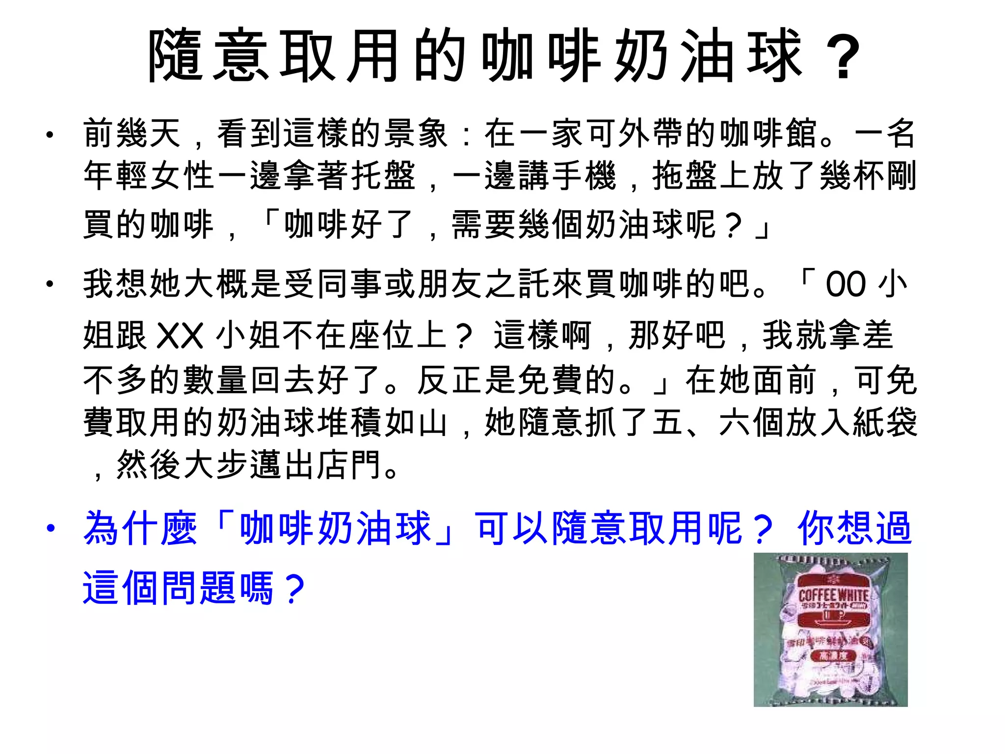 隨意取用的咖啡奶油球 ? 前幾天，看到這樣的景象：在一家可外帶的咖啡館。一名年輕女性一邊拿著托盤，一邊講手機，拖盤上放了幾杯剛買的咖啡，「咖啡好了，需要幾個奶油球呢 ? 」 我想她大概是受同事或朋友之託來買咖啡的吧。「 00 小姐跟 XX 小姐不在座位上 ?  這樣啊，那好吧，我就拿差不多的數量回去好了。反正是免費的。」在她面前，可免費取用的奶油球堆積如山，她隨意抓了五、六個放入紙袋，然後大步邁出店門。 為什麼「咖啡奶油球」可以隨意取用呢 ?  你想過這個問題嗎 ? 
