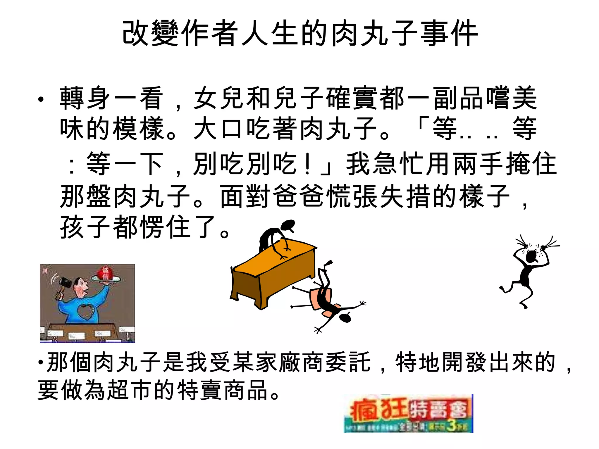 改變作者人生的肉丸子事件 轉身一看，女兒和兒子確實都一副品嚐美味的模樣。大口吃著肉丸子。「等‥‥等：等一下，別吃別吃 ! 」我急忙用兩手掩住那盤肉丸子。面對爸爸慌張失措的樣子，孩子都愣住了。 那個肉丸子是我受某家廠商委託，特地開發出來的， 要做為超市的特賣商品。 