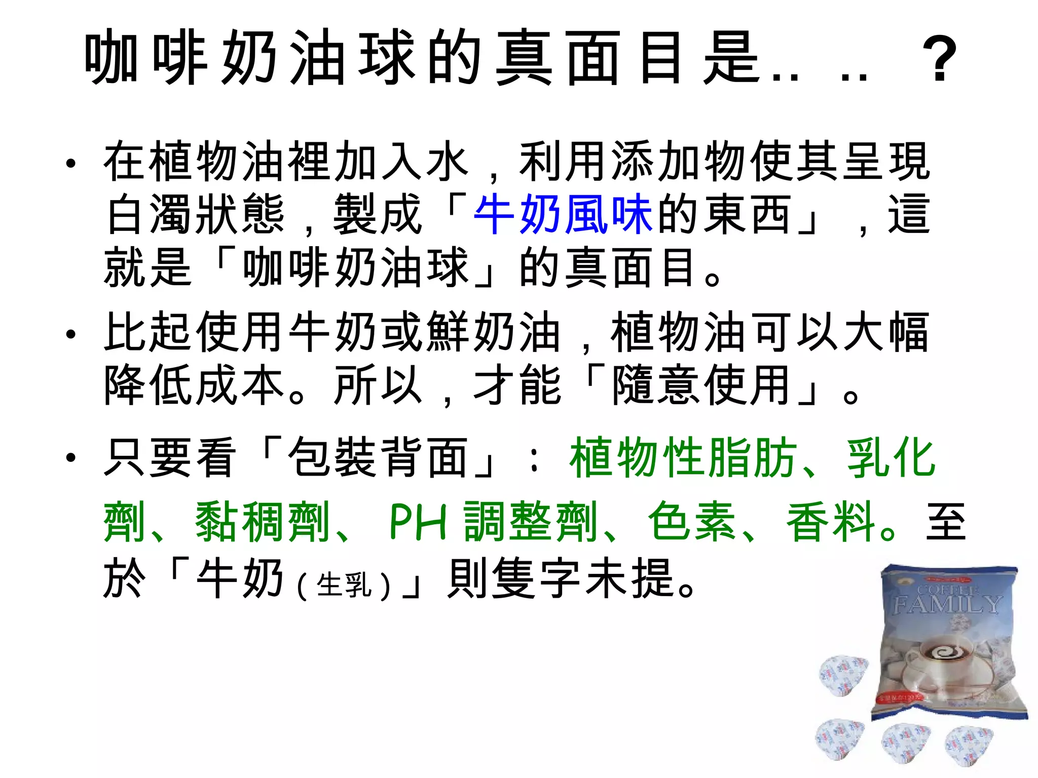 咖啡奶油球的真面目是‥‥ ? 在植物油裡加入水，利用添加物使其呈現白濁狀態，製成「 牛奶風味 的東西」，這就是「咖啡奶油球」的真面目。 比起使用牛奶或鮮奶油，植物油可以大幅降低成本。所以，才能「隨意使用」。 只要看「包裝背面」 :  植物性脂肪、乳化劑、黏稠劑、 PH 調整劑、色素、香料。 至於「牛奶 ( 生乳 ) 」則隻字未提。 