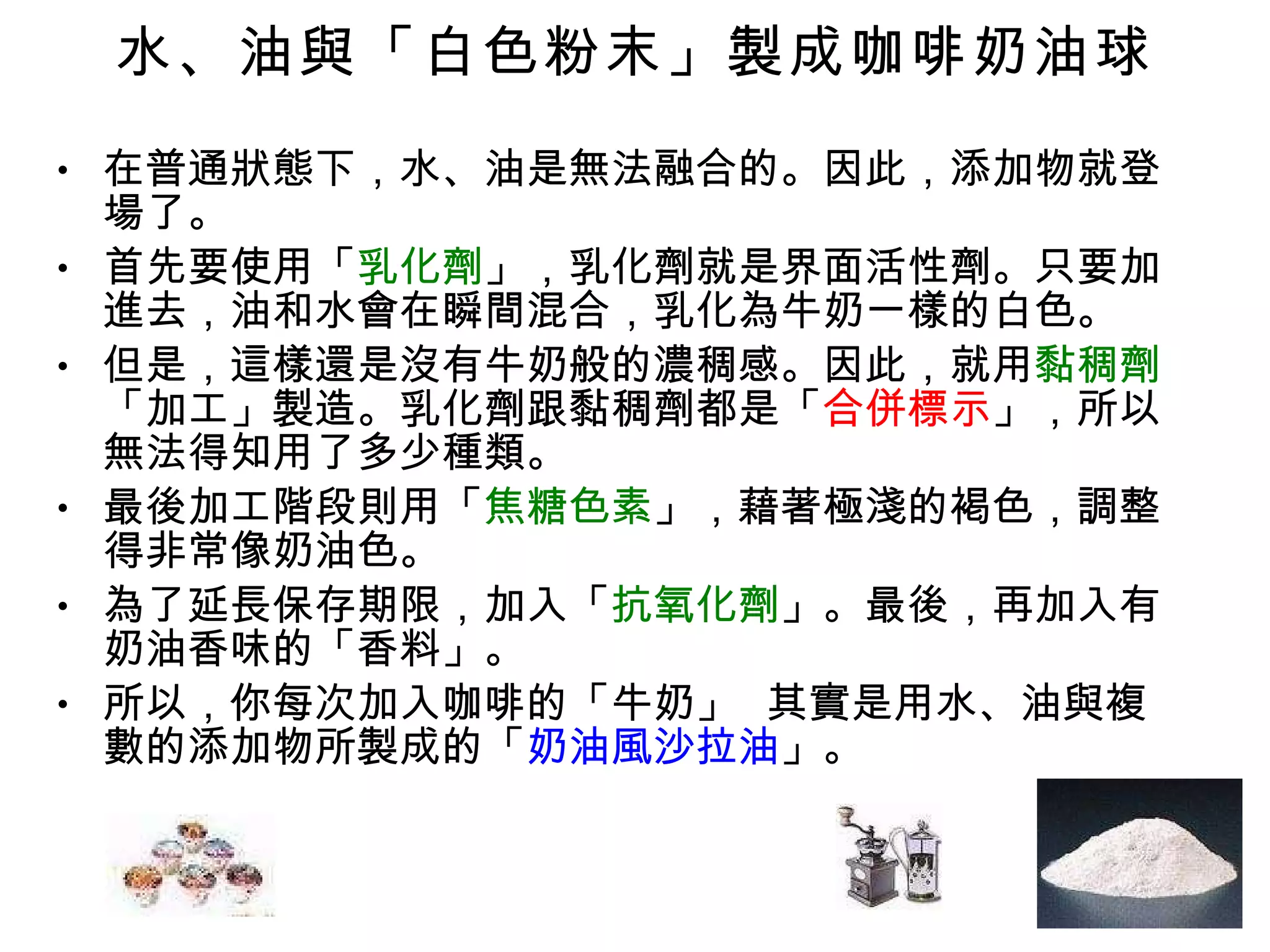 水、油與「白色粉末」製成咖啡奶油球 在普通狀態下，水、油是無法融合的。因此，添加物就登場了。 首先要使用「 乳化劑 」，乳化劑就是界面活性劑。只要加進去，油和水會在瞬間混合，乳化為牛奶一樣的白色。 但是，這樣還是沒有牛奶般的濃稠感。因此，就用 黏稠劑 「加工」製造。乳化劑跟黏稠劑都是「 合併標示 」，所以無法得知用了多少種類。 最後加工階段則用「 焦糖色素 」，藉著極淺的褐色，調整得非常像奶油色。 為了延長保存期限，加入「 抗氧化劑 」。最後，再加入有奶油香味的「香料」。 所以，你每次加入咖啡的「牛奶」  其實是用水、油與複數的添加物所製成的「 奶油風沙拉油 」。 