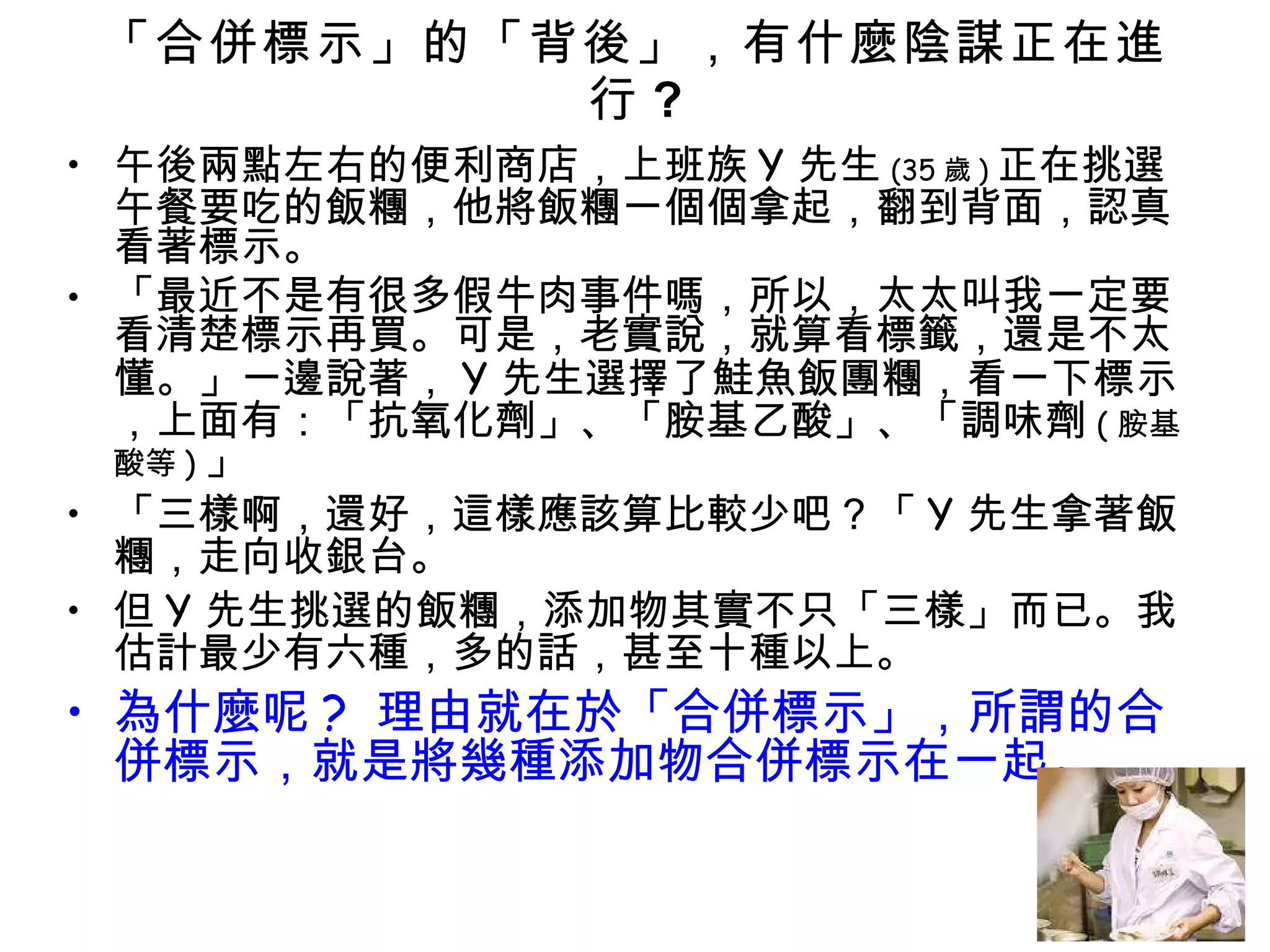 「合併標示」的「背後」，有什麼陰謀正在進行 ? 午後兩點左右的便利商店，上班族 Y 先生 (35 歲 ) 正在挑選午餐要吃的飯糰，他將飯糰一個個拿起，翻到背面，認真看著標示。 「最近不是有很多假牛肉事件嗎，所以，太太叫我一定要看清楚標示再買。可是，老實說，就算看標籤，還是不太懂。」一邊說著， Y 先生選擇了鮭魚飯團糰，看一下標示，上面有：「抗氧化劑」、「胺基乙酸」、「調味劑 ( 胺基酸等 ) 」 「三樣啊，還好，這樣應該算比較少吧？「 Y 先生拿著飯糰，走向收銀台。 但 Y 先生挑選的飯糰，添加物其實不只「三樣」而已。我估計最少有六種，多的話，甚至十種以上。 為什麼呢 ?  理由就在於「合併標示」，所謂的合併標示，就是將幾種添加物合併標示在一起。 