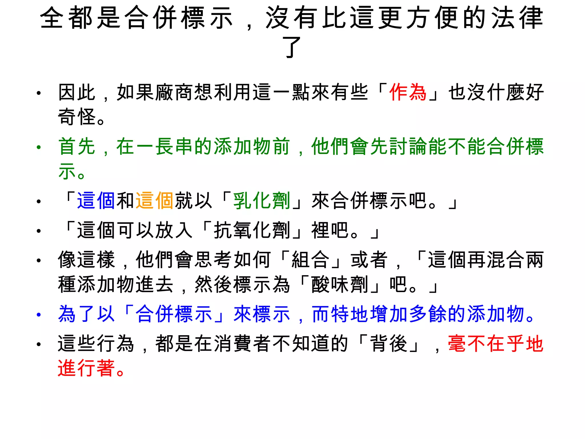 全都是合併標示，沒有比這更方便的法律了 因此，如果廠商想利用這一點來有些「 作為 」也沒什麼好奇怪。 首先，在一長串的添加物前，他們會先討論能不能合併標示。 「 這個 和 這個 就以「 乳化劑 」來合併標示吧。」 「這個可以放入「抗氧化劑」裡吧。」 像這樣，他們會思考如何「組合」或者，「這個再混合兩種添加物進去，然後標示為「酸味劑」吧。」 為了以「合併標示」來標示，而特地增加多餘的添加物。 這些行為，都是在消費者不知道的「背後」， 毫不在乎地進行著。 