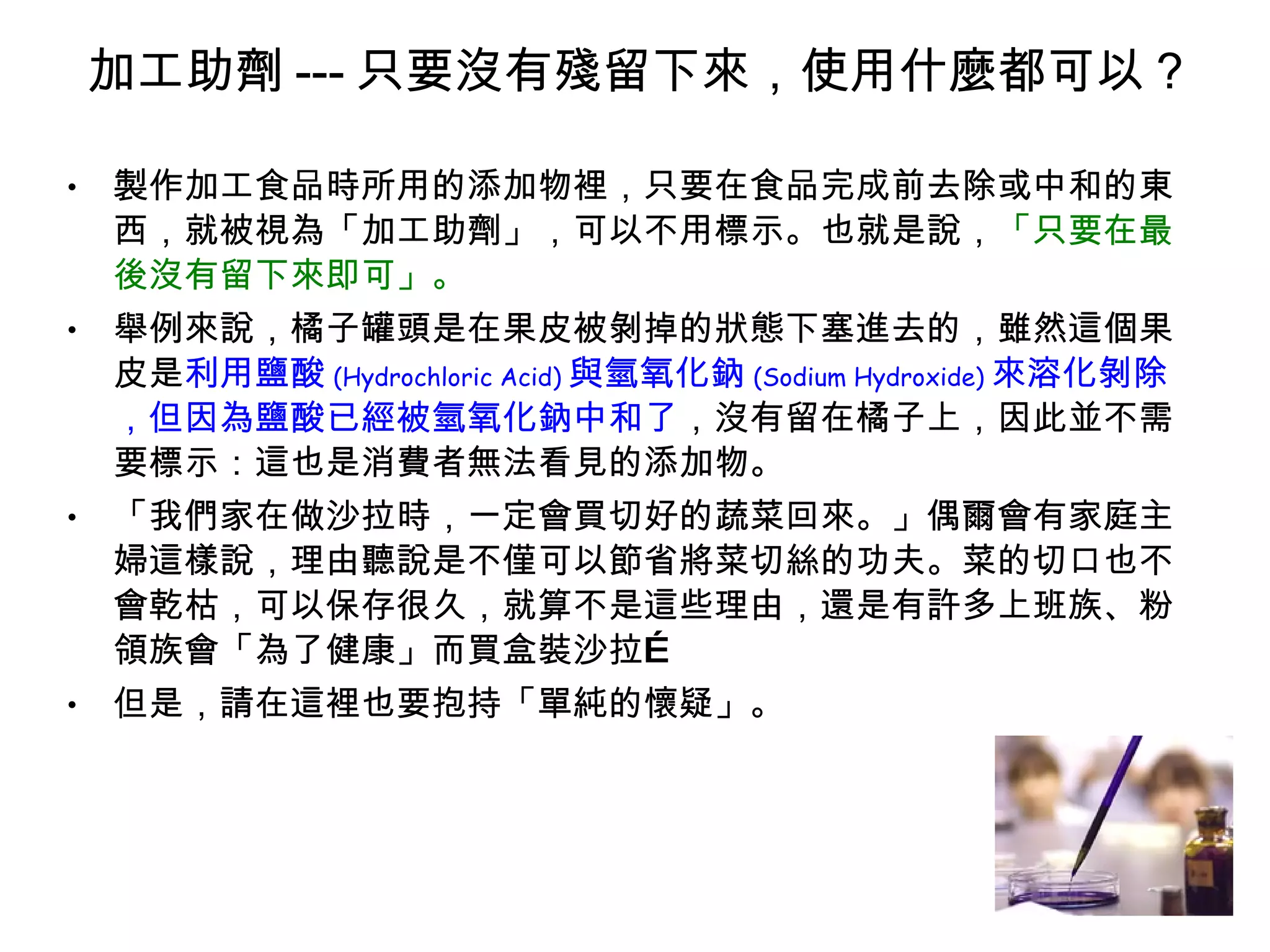 加工助劑 --- 只要沒有殘留下來，使用什麼都可以 ? 製作加工食品時所用的添加物裡，只要在食品完成前去除或中和的東西，就被視為「加工助劑」，可以不用標示。也就是說， 「只要在最後沒有留下來即可」。 舉例來說，橘子罐頭是在果皮被剝掉的狀態下塞進去的，雖然這個果皮是 利用鹽酸 (Hydrochloric Acid) 與氫氧化鈉 (Sodium Hydroxide) 來溶化剝除，但因為鹽酸已經被氫氧化鈉中和了 ，沒有留在橘子上，因此並不需要標示：這也是消費者無法看見的添加物。 「我們家在做沙拉時，一定會買切好的蔬菜回來。」偶爾會有家庭主婦這樣說，理由聽說是不僅可以節省將菜切絲的功夫。菜的切口也不會乾枯，可以保存很久，就算不是這些理由，還是有許多上班族、粉領族會「為了健康」而買盒裝沙拉… 但是，請在這裡也要抱持「單純的懷疑」。 