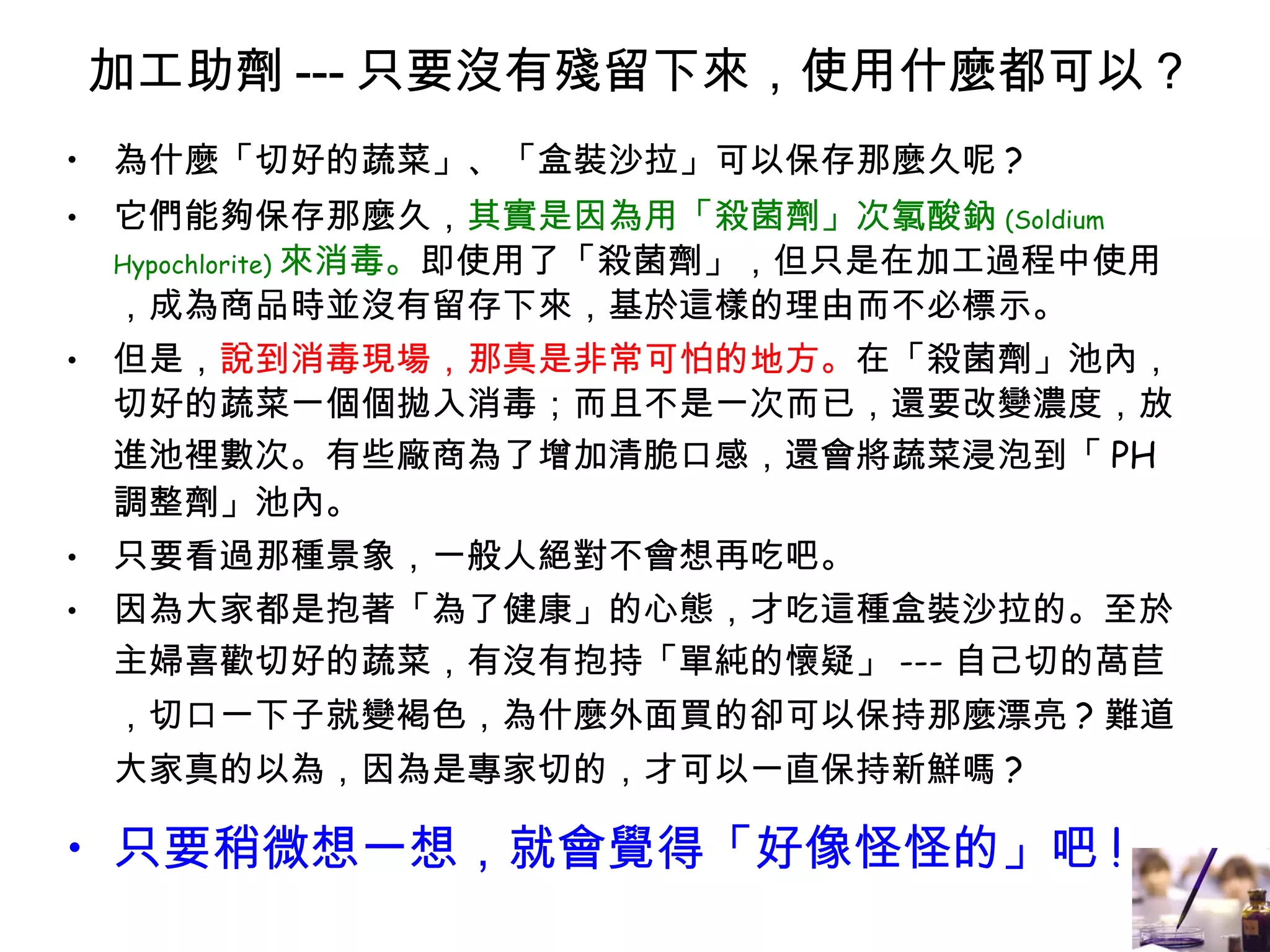 加工助劑 --- 只要沒有殘留下來，使用什麼都可以 ? 為什麼「切好的蔬菜」、「盒裝沙拉」可以保存那麼久呢 ? 它們能夠保存那麼久， 其實是因為用「殺菌劑」次氯酸鈉 (Soldium Hypochlorite) 來消毒。 即使用了「殺菌劑」，但只是在加工過程中使用，成為商品時並沒有留存下來，基於這樣的理由而不必標示。 但是， 說到消毒現場，那真是非常可怕的地方。 在「殺菌劑」池內，切好的蔬菜一個個拋入消毒；而且不是一次而已，還要改變濃度，放進池裡數次。有些廠商為了增加清脆口感，還會將蔬菜浸泡到「 PH 調整劑」池內。 只要看過那種景象，一般人絕對不會想再吃吧。 因為大家都是抱著「為了健康」的心態，才吃這種盒裝沙拉的。至於主婦喜歡切好的蔬菜，有沒有抱持「單純的懷疑」 --- 自己切的萵苣，切口一下子就變褐色，為什麼外面買的卻可以保持那麼漂亮 ? 難道大家真的以為，因為是專家切的，才可以一直保持新鮮嗎 ? 只要稍微想一想，就會覺得「好像怪怪的」吧 ! 