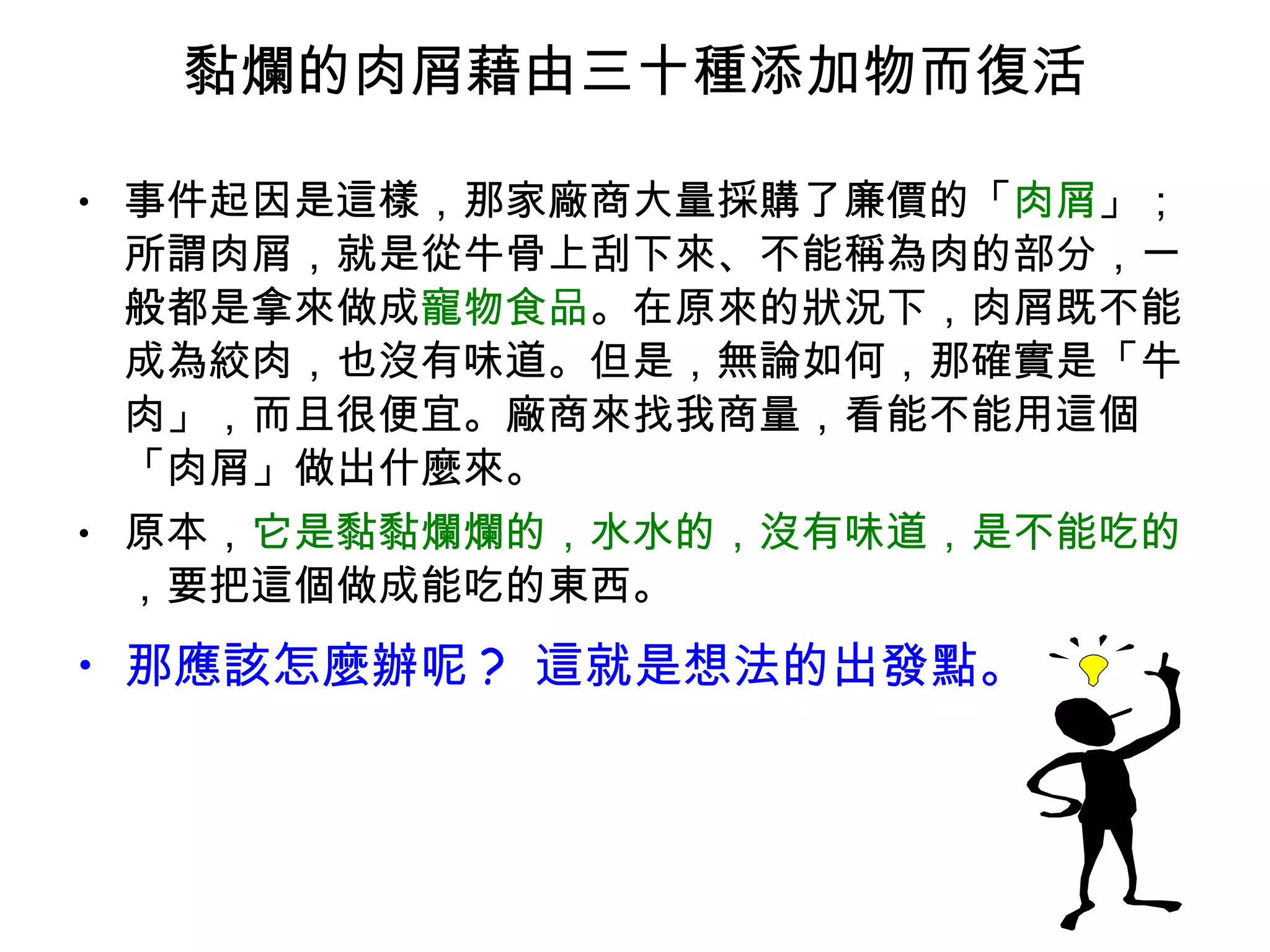 黏爛的肉屑藉由三十種添加物而復活 事件起因是這樣，那家廠商大量採購了廉價的「 肉屑 」；所謂肉屑，就是從牛骨上刮下來、不能稱為肉的部分，一般都是拿來做成 寵物食品 。在原來的狀況下，肉屑既不能成為絞肉，也沒有味道。但是，無論如何，那確實是「牛肉」，而且很便宜。廠商來找我商量，看能不能用這個「肉屑」做出什麼來。 原本， 它是黏黏爛爛的，水水的，沒有味道，是不能吃的 ，要把這個做成能吃的東西。 那應該怎麼辦呢 ?  這就是想法的出發點。 