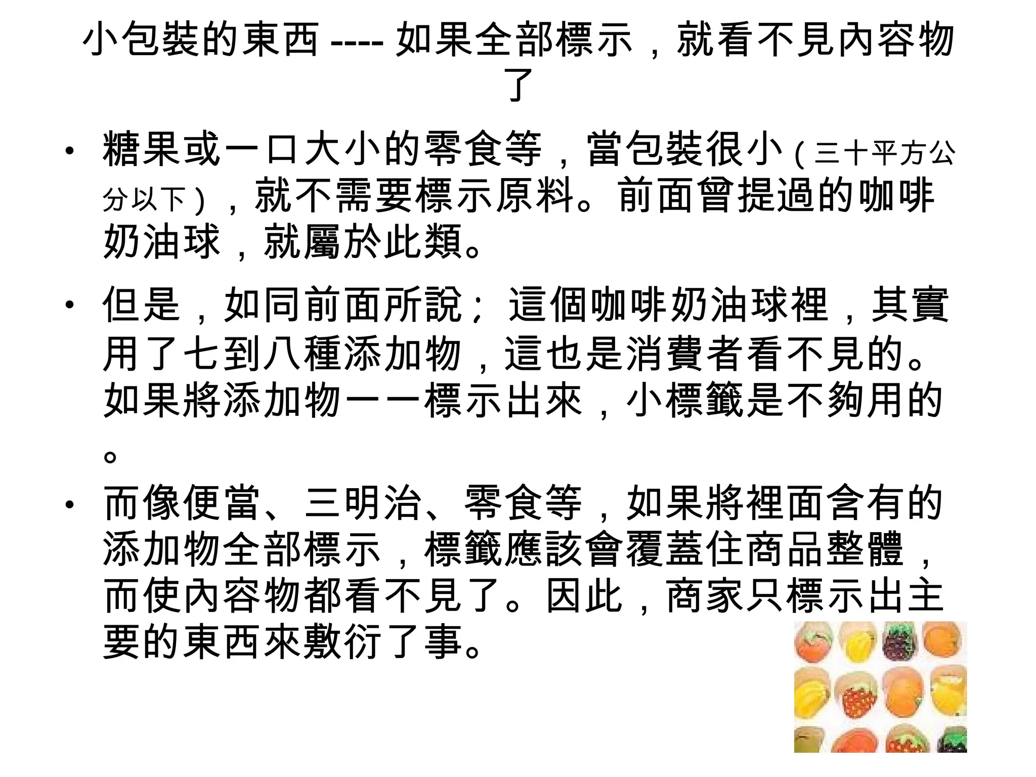 小包裝的東西 ---- 如果全部標示，就看不見內容物了 糖果或一口大小的零食等，當包裝很小 ( 三十平方公分以下 ) ，就不需要標示原料。前面曾提過的咖啡奶油球，就屬於此類。 但是，如同前面所說 ;  這個咖啡奶油球裡，其實用了七到八種添加物，這也是消費者看不見的。如果將添加物一一標示出來，小標籤是不夠用的。 而像便當、三明治、零食等，如果將裡面含有的添加物全部標示，標籤應該會覆蓋住商品整體，而使內容物都看不見了。因此，商家只標示出主要的東西來敷衍了事。 